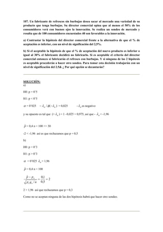 107. Un fabricante de refrescos sin burbujas desea sacar al mercado una variedad de su 
producto que tenga burbujas. Su director comercial opina que al menos el 50% de los 
consumidores verá con buenos ojos la innovación. Se realiza un sondeo de mercado y 
resulta que de 100 consumidores encuestados 40 son favorables a la innovación. 
a) Contrastar la hipótesis del director comercial frente a la alternativa de que el % de 
aceptación es inferior, con un nivel de significación del 2,5%. 
b) Si el aceptable la hipótesis de que el % de aceptación del nuevo producto es inferior o 
igual al 30% el fabricante decidirá no fabricarlo. Si es aceptable el criterio del director 
comercial entonces sí fabricarán el refresco con burbujas. Y si ninguna de las 2 hipótesis 
es aceptable procederán a hacer otro sondeo. Para tomar esta decisión trabajarán con un 
nivel de significación del 2.5 ¿ Por qué opción se decantarán? 
SOLUCIÓN: 
a) 
H0: p = 0’5 
H1: p  0’5 
α = 0’025 / ( ) α α −λ φ −λ = 0,025 - α λ es negativo 
y su opuesto es tal que (+ α λ ) = 1 –0,025 = 0,975, así que - α λ = -1,96 
pˆ = 0,4 n = 100  30 
-2  -1,96 así es que rechazamos que p = 0,5 
b) 
H0: p = 0’3 
H1: p  0’3 
α = 0’025 α λ = 1,96 
pˆ = 0,4 n = 100 
2 
0,1 
0,5 
/ 
ˆ 
= = 
p p 
− 
p q n 
o o 
o 
2  1,96 así que rechazamos que p = 0,3 
Como no se aceptan ninguna de las dos hipótesis habrá que hacer otro sondeo. 
 