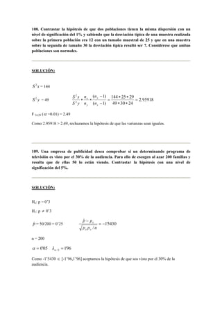 108. Contrastar la hipótesis de que dos poblaciones tienen la misma dispersión con un 
nivel de significación del 1% y sabiendo que la desviación típica de una muestra realizada 
sobre la primera población era 12 con un tamaño muestral de 25 y que en una muestra 
sobre la segunda de tamaño 30 la desviación típica resultó ser 7. Considérese que ambas 
poblaciones son normales. 
SOLUCIÓN: 
S 2 x = 144 
144 25 29 
n 
( 1) 
2 
∗ ∗ 
− 
y 
n 
S x 
S 2 y = 49 2.95918 
49 30 24 
( 1) 
2 
= 
∗ ∗ 
= 
− 
x 
∗ ∗ 
x 
y 
n 
n 
S y 
F 24,29 (α =0.01) = 2.49 
Como 2.95918  2.49, rechazamos la hipótesis de que las varianzas sean iguales. 
109. Una empresa de publicidad desea comprobar si un determinando programa de 
televisión es visto por el 30% de la audiencia. Para ello de escogen al azar 200 familias y 
resulta que de ellas 50 lo están viendo. Contrastar la hipótesis con una nivel de 
significación del 5%. 
SOLUCIÓN: 
Ho: p = 0’3 
H1: p ≠ 0’3 
p p 
pˆ = 50/200 = 0’25 1'5430 
/ 
ˆ 
= − 
− 
p p n 
o o 
o 
n = 200 
α = 0'05 1'96 / 2 = α λ 
Como -1’5430 ∈ [-1’96,1’96] aceptamos la hipótesis de que sea visto por el 30% de la 
audiencia. 
 