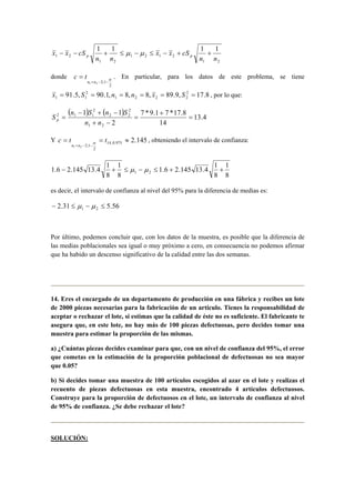 x x cS p p − − + ≤ μ − μ ≤ − + + 
1 2 
1 2 1 2 
1 2 
1 2 
1 1 1 1 
n n 
x x cS 
n n 
c t . En particular, para los datos de este problema, se tiene 
91.5, 90.1, 8, 8, 89.9, 2 17.8 
donde 
2 
1 2 2;1 
α 
+ − − 
= 
n n 
1 2 2 2 
2 
1 1 x = S = n = n = x = S = , por lo que: 
( ) ( ) 
13.4 
7 * 9.1 + 
7 *17.8 
14 
− + − 
S n 1 S n 1 
S p 
2 
1 2 
2 
2 2 
2 
2 1 1 = 
= 
+ − 
= 
n n 
c t t 
Y = = ≈ 
2.145 14;0.975 
2 
n n 
1 2 2;1 
+ − − 
α , obteniendo el intervalo de confianza: 
1 
8 
1.6 − 2.145 13.4 1 + ≤ μ − μ ≤ 1.6 + 2.145 13.4 1 
+ 
1 2 8 
1 
8 
8 
es decir, el intervalo de confianza al nivel del 95% para la diferencia de medias es: 
2.31 5.56 1 2 − ≤ μ − μ ≤ 
Por último, podemos concluir que, con los datos de la muestra, es posible que la diferencia de 
las medias poblacionales sea igual o muy próximo a cero, en consecuencia no podemos afirmar 
que ha habido un descenso significativo de la calidad entre las dos semanas. 
14. Eres el encargado de un departamento de producción en una fábrica y recibes un lote 
de 2000 piezas necesarias para la fabricación de un artículo. Tienes la responsabilidad de 
aceptar o rechazar el lote, si estimas que la calidad de éste no es suficiente. El fabricante te 
asegura que, en este lote, no hay más de 100 piezas defectuosas, pero decides tomar una 
muestra para estimar la proporción de las mismas. 
a) ¿Cuántas piezas decides examinar para que, con un nivel de confianza del 95%, el error 
que cometas en la estimación de la proporción poblacional de defectuosas no sea mayor 
que 0.05? 
b) Si decides tomar una muestra de 100 artículos escogidos al azar en el lote y realizas el 
recuento de piezas defectuosas en esta muestra, encontrado 4 artículos defectuosos. 
Construye para la proporción de defectuosos en el lote, un intervalo de confianza al nivel 
de 95% de confianza. ¿Se debe rechazar el lote? 
SOLUCIÓN: 
 