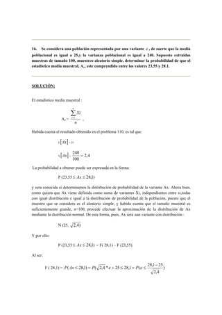 16. Se considera una población representada por una variante ε , de suerte que la media 
poblacional es igual a 25,y la varianza poblacional es igual a 240. Supuesto extraidas 
muestras de tamaño 100, muestreo aleatorio simple, determinar la probabilidad de que el 
estadistico media muestral, Ax, este comprendido entre los valores 23,55 y 28.1. 
SOLUCIÓN: 
El estadístico media muestral : 
Ax = 
Xi 
n 
n 
i Σ =1 , 
Habida cuenta el resultado obtenido en el problema 110, es tal que: 
E [Ax] = 25 
240 = 
V [Ax] = 2,4 
100 
La probabilidad a obtener puede ser expresada en la forma: 
P (23,55≤ Ax ≤ 28,1) 
y sera conocida si determinamos la distribución de probabilidad de la variante Ax. Ahora bien, 
como quiera que Ax viene definida como suma de variantes Xi, independientes entre si,todas 
con igual distribución e igual a la distribución de probabilidad de la población, puesto que el 
muestro que se considera es el aleatorio simple, y habida cuenta que el tamaño muestral es 
suficientemente grande, n=100, procede efectuar la aproximación de la distribución de Ax 
mediante la distribución normal. De esta forma, pues, Ax sera uan variante con distribución : 
N (25, 2,4) 
Y por ello: 
P (23,55≤ Ax ≤ 28,1) = F( 28,1) – F (23,55) 
Al ser: 
− 
( 28,1) ( 2,4 * 25 28,1 ( 28,1 25 
F ( 28,1) = ) 
2,4 
P Ax ≤ = P ε + ≤ = P ε ≤ 
 