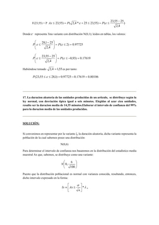 − 
23,55) ( 2,4 * 25 23,55) ( 23,55 25 
F(23,55) = P ) 
2,4 
Ax ≤ = P ε + ≤ = P ε ≤ 
Dondeε , representa 3ina variante con distribución N(0,1); leidos en tablas, los valores: 
 − 
 
P ε ≤ P ε 
28,1 25 = ≤ =   
( 2) 0.97725 
2,4 
 
  
 
 
 − 
P ε ≤ P ε 
23,55 25 = ≤ − =   
( 0,93) 0.17619 
2,4 
 
  
 
Habiéndose tomado 2,4 = 1,55 es por tanto: 
P(23,55 ≤ ε ≤ 28,1) = 0.97725 − 0.17619 = 0.80106 
17. La duracion aleatoria de las unidades producidas de un articulo, se distribuye según la 
ley normal, con desviación tipica igual a seis minutos. Elegidas al azar cien unidades, 
resulto ser la duracion media de 14,35 minutos.Elaborar el intervalo de confianza del 99% 
para la duracion media de las unidades producidas. 
SOLUCIÓN: 
Si convenimos en representar por la variante ξ, la duración aleatoria, dicha variante representa la 
población de la cual sabemos posee una distribución: 
N(0,6) 
Para determinar el intervalo de confianza nos basaremos en la distribución del estadístico media 
muestral Ax que, sabemos, se distribuye como una variante: 
 
  
   
N 0, 6 
100 
Puesto que la distribución poblacional es normal con varianza conocida, resultando, entonces, 
dicho intervalo expresado en la forma: 
Ix Ax λ 
α 
σ 
 
*  
 
≡ ± 
 
n 
 