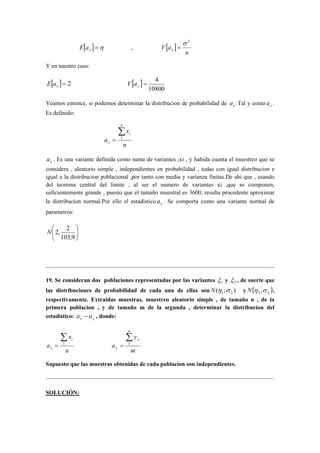 [ ] =η x E a , [ ] 
n 
V ax 
σ 2 
= 
Y en nuestro caso: 
[ ] = 2 x E a [ ] 
= 4 x V a 
10800 
Veamos entonce, si podemos determinar la distribucion de probabilidad de x a .Tal y como x a . 
Es definido: 
x 
n 
a 
n 
i 
x 
Σ 
= 1 
x a . Es una variante definida como suma de variantes ,xi , y habida cuenta el muestreo que se 
considera , aleatorio simple , independientes en probabilidad , todas con igual distribucion e 
igual a la distribucion poblacional ,por tanto con media y varianza finitas.De ahi que , usando 
del teorema central del limite , al ser el numero de variantes xi ,que se componen, 
suficientemente grande , puesto que el tamaño muestral es 3600, resulta procedente aproximar 
la distribucion normal.Por ello el estadistico x a . Se comporta como una variante normal de 
parametros: 
 
 
N  
2, 2 
 
103,9 
19. Se consideran dos poblaciones representadas por las variantes 1 ξ 
y 2 ξ , de suerte que 
las distribuciones de probabilidad de cada una de ellas son ( , ) 1 2 N η σ y ( ) 2 2 N η ,σ , 
respectivamente. Extraidas muestras, muestreo aleatorio simple , de tamaño n , de la 
primera poblacion , y de tamaño m de la segunda , determinar la distribucion del 
estadistico: x y a − a , donde: 
x 
n 
a 
i 
x 
Σ 
= 1 
y 
m 
a 
n 
j 
y 
Σ 
= 1 
Supuesto que las muestras obtenidas de cada poblacion son independientes. 
SOLUCIÓN: 
 