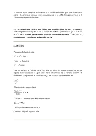 El contraste no es sensible a la dispersion de la variable resistividad pues esta dispersion no 
afecta a la variable X, utilizada como estadigrafo, que es B(4,0,5) al margen del valor de la 
varianza de la variable resistividad. 
23. Los rodamientos esfericos que fabrica una maquina deben de tener un diametro 
uniforma para ser aptos para su uso.El responsable de la maquina asegura que la varianza 
esσ 2 = 0,025.Medidos 50 rodamientos se obtuvo una varianza muestral s2 = 0,0272. ¿Es 
compatible este resultado con la afirmacion previa? 
SOLUCIÓN: 
Planteamos la hipotesis nula: 
2 0,025 
0 H =σ = 
Frente a la alternativa 
:σ 2 〉0,025 a H 
Pues una varianza σ 2 inferior a 0,025 no debe ser objeto de nuestra preocupacion, ya que 
supone menor dispresion y , por tanto mayor uniformidad de la variable diametro de 
rodamientos. Apoyandonos en la distribucionχ 2 con 49 crados de libertad dada por 
50 S 
2 
σ 
2 
Obtenemos para nuestros datos 
54,4 
50 ⋅ 
0,0272 = 
0,025 
Teniendo en cuenta que, para 49 grados de libertad, 
2 66,33 
49;0,95 χ = 
La desigualdad 54,4 menor que 66,33 
Conduce a aceptar la hipotesis nula. 
 