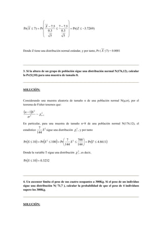  
 
X ≤ = X Z 
Pr( 7) Pr 7.5 = ≤ − 
Pr( 3.7269) 
7 7.5 
0.3 
5 
0.3 
5 
    
 
    
 
− 
≤ 
− 
Donde Z tiene una distribución normal estándar, y por tanto, Pr ( X ≤7) = 0.0001 
3. Si la altura de un grupo de población sigue una distribución normal N(176,12), calcular 
la Pr(S≤10) para una muestra de tamaño 8. 
SOLUCIÓN: 
Considerando una muestra aleatoria de tamaño n de una población normal N(μ,σ), por el 
teorema de Fisher tenemos que: 
( ) 2 
2 
n − 
1 S ~ 
χ 
σ 
2 n 
− 
1 
En particular, para una muestra de tamaño n=8 de una población normal N(176,12), el 
estadístico 2 
7 S sigue una distribución 2 
144 
7 χ , y por tanto 
 
Pr 10 Pr 2 100 Pr 7 2 700 
= ≤ ( S ≤ ) = ( S ≤ ) =  S ≤ Pr( T 
4.8611) 
144 
144 
 
 
Donde la variable T sigue una distribución 2 
7 χ , es decir, 
Pr(S ≤ 10) = 0.3232 
4. Un ascensor limita el peso de sus cuatro ocupantes a 300Kg. Si el peso de un individuo 
sigue una distribución N( 71,7 ), calcular la probabilidad de que el peso de 4 individuos 
supere los 300Kg. 
SOLUCIÓN: 
 