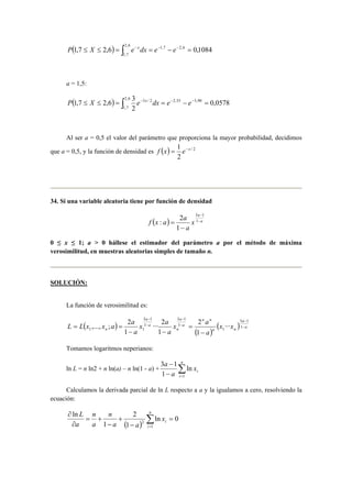 ( ≤ ≤ ) = ∫2,6 − = − − − = 
P 1,7 X 2,6 e xdx e 1,7 e 2,6 0,1084 
1,7 
a = 1,5: 
P ( 1,7 ≤ X ≤ 2,6 ) = ∫2,6 3 e − x dx = e − − e 
− = 
1,7 
3 / 2 2,55 3,90 0,0578 
2 
Al ser a = 0,5 el valor del parámetro que proporciona la mayor probabilidad, decidimos 
f x = 1 e−x 
que a = 0,5, y la función de densidad es ( ) / 2 
2 
34. Si una variable aleatoria tiene por función de densidad 
a 
x 
a 
− 
f x : a 2 
a − 
( ) = 1 
a 
− 
3 1 
1 
0 ≤ x ≤ 1; a > 0 hállese el estimador del parámetro a por el método de máxima 
verosimilitud, en muestras aleatorias simples de tamaño n. 
SOLUCIÓN: 
La función de verosimilitud es: 
3 − 
1 
3 − 
1 
L L ( x ,..., x ; a ) 
2 
a − 
x 2 
a 
a 
··· 2 
1 1 ··· 
= = 1 
( ) 
a 
( ) a 
n n 
n n 
a 
a 
n 
a 
a 
n x x 
a 
x a 
a 
− 
− 
− 
− 
= 
− − 
3 1 
1 
1 
1 
1 
1 
1 
Tomamos logaritmos neperianos: 
3 1 
− n 
ln L = n ln2 + n ln(a) – n ln(1 - a) + Σ= 
− 
i 
i x 
a 
a 
1 
ln 
1 
Calculamos la derivada parcial de ln L respecto a a y la igualamos a cero, resolviendo la 
ecuación: 
n 
∂ n 
( ) Σ= 
ln = 
0 
2 − 
+ 
− 
= + 
∂ 
i 
i x 
a a 
n 
a 
a 
L 
1 
1 
2 
1 
ln 
 