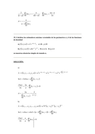 x n 
( ) ( ) Σ= 
2 ; 
− 
= − 
− 
n 
i 
i a a 
a 1 
1 
ln 
1 
2 
Σ= 
x − 
= 
na n 
n 
i 
i a 
ln 
1 2 
â n 
= n 
Σ= 
n − 
2 ln 
x 
i i 
1 
35. Calcúlese los estimadores máximo verosímiles de los parámetros a y b de las funciones 
de densidad 
a) f (x; y;a) = a2e−a(x+ y ) , x ≥ 0; y ≥ 0 
b) f (x; y;a;b) = abxa−1 yb−1 , 0 ≤ x ≤ 1; 0 ≤ y ≤ 1 
en muestras aleatorias simples de tamaño n. 
SOLUCIÓN: 
a) 
= ( ) = − a ( n 
x − u ) − a ( x − y ) = n − a Σ ( x i + 
y 
) 
i i n n i = i i i n n L L x y ;...; x y ;a a2e ···a2e a2 e 1 
n 
( ) Σ= 
L = n a − a x + 
y 
i i i 
1 
ln 2 ln 
n 
ln 2 0 
∂ n 
( ) Σ= 
= − + = 
∂ 
i 
i i x y 
a 
a 
L 
1 
â n n 
(x y ) x y 
i 
i i 
+ 
= 
+ 
= 
Σ= 
2 2 
1 
b) 
( ) ( ) ( ) 1 
= ,..., ; ,..., ; , = n n 
··· a 
− 1 
n 
··· b 
− 1 1 1 1 
n 
n n L L x x y y a b a b x x y y 
n 
( )Σ ( )Σ 
i L n a n b a x b y 
ln = ln + ln + − 1 ln + − 
1 ln 
i 
= = 
i 
n 
i 
1 1 
n 
ln ln 0 
∂ n 
Σ= 
= + = 
∂ 
i 
i x 
a 
a 
L 
1 
 