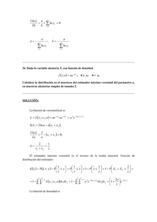 n 
ln ln 0 
∂ n 
Σ= 
= + = 
∂ 
i 
i y 
b 
b 
L 
1 
; 
ln 
= − n 
1 Σ= 
i 
i x 
â n 
= − n 
Σ= 
i 
i y 
b n 
1 
^ 
ln 
36. Dada la variable aleatoria X, con función de densidad 
f (x;a) = ae−ax ; 0 ≤ x; 0 < a, 
Calcúlese la distribución en el muestreo del estimador máximo verosímil del parámetro a, 
en muestras aleatorias simples de tamaño 2. 
SOLUCIÓN: 
La función de verosimilitud es 
( ) ( ) 1 2 2 1 2 
1 2 L = L x ; x ;a = ae−ax ae−ax = a e−a x +x 
ln 2ln ( ); 1 2 L = a − a x + x 
ln 2 ( ) 0; 
∂ x x 
a a 
1 2 = − + = 
∂ 
L 
â 2 1 
x x x 
1 2 
= 
+ 
= 
El estimador máximo verosímil es el inverso de la media muestral. Función de 
distribución del estimador: 
 
 
 
 
G y P â y P 1  
1 1 1 1 2 
( ) ( ) = − + ≤ =  
 
    
 
≤ − =   
  
 
  
≤ =  
= ≤ =  ≤ 
y 
P X X 
y 
x P x 
y 
y P 
x 
1 2 
 
 
L x x a dx dx a e dx dx a 
1 x 
y ; ; 1 2 
y 
1 2 1 x 
y a x x e a y 
( ) ( ) ∫ ∫ ∫ ∫ − − − + − 
  
  
1 1 
= − y = − = + 
y 
2 
0 
2 
0 
2 
0 
2 
0 
2 / 
1 2 
2 
1 2 1 2 
La función de densidad es 
 