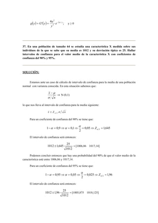 2 
e a y 
y 
g y = G y = a − y ≥ 0 
( ) '( ) 4 2 / ; 
3 
37. En una población de tamaño 64 se estudia una característica X medida sobre sus 
individuos de la que se sabe que su media es 1012 y su desviación típica es 25. Hallar 
intervalos de confianza para el valor medio de la característica X con coeficientes de 
confianza del 90% y 95%. 
SOLUCIÓN: 
Estamos ante un caso de cálculo de intervalo de confianza para la media de una población 
normal con varianza conocida. En esta situación sabemos que: 
→ 
− 
n 
x 
σ 
μ 
N (0,1) 
lo que nos lleva al intervalo de confianza para la media siguiente: 
x Z σ n α 2 ± 
Para un coeficiente de confianza del 90% se tiene que: 
α 
α α Z 
1 0,9 0,1 2 − = ⇒ = ⇒ = ⇒ = α 
0,05 1,645 
2 
El intervalo de confianza será entonces: 
1012 ± 1,645 25 = 
[1006,86 1017,14] 
1012 
Podemos concluir entonces que hay una probabilidad del 90% de que el valor medio de la 
característica esté entre 1006,86 y 1017,14. 
Para un coeficiente de confianza del 95% se tiene que: 
α 
α α Z 
1 0,95 0,05 2 − = ⇒ = ⇒ = ⇒ = α 
0,025 1,96 
2 
El intervalo de confianza será entonces: 
1012 ± 1,96 25 = 
[1005,875 1018,125] 
1012 
 