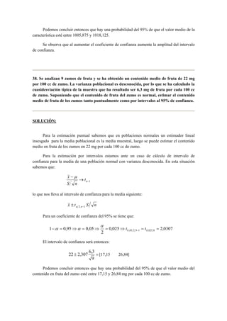 Podemos concluir entonces que hay una probabilidad del 95% de que el valor medio de la 
característica esté entre 1005,875 y 1018,125. 
Se observa que al aumentar el coeficiente de confianza aumenta la amplitud del intervalo 
de confianza. 
38. Se analizan 9 zumos de fruta y se ha obtenido un contenido medio de fruta de 22 mg 
por 100 cc de zumo. La varianza poblacional es desconocida, por lo que se ha calculado la 
cuasidesviación típica de la muestra que ha resultado ser 6,3 mg de fruta por cada 100 cc 
de zumo. Suponiendo que el contenido de fruta del zumo es normal, estimar el contenido 
medio de fruta de los zumos tanto puntualmente como por intervalos al 95% de confianza. 
SOLUCIÓN: 
Para la estimación puntual sabemos que en poblaciones normales un estimador lineal 
insesgado para la media poblacional es la media muestral, luego se puede estimar el contenido 
medio en fruta de los zumos en 22 mg por cada 100 cc de zumo. 
Para la estimación por intervalos estamos ante un caso de cálculo de intervalo de 
confianza para la media de una población normal con varianza desconocida. En esta situación 
sabemos que: 
−1 → 
x − 
μ 
n t 
S n 
lo que nos lleva al intervalo de confianza para la media siguiente: 
x t S n 2,n−1 ± α 
Para un coeficiente de confianza del 95% se tiene que: 
1 0,95 0,05 0,05 2,9 1 0,025,8 − = ⇒ = ⇒ = ⇒ = = − t t α 
0,025 2,0307 
2 
α α 
El intervalo de confianza será entonces: 
22 ± 2,307 6,3 = 
[17,15 26,84] 
9 
Podemos concluir entonces que hay una probabilidad del 95% de que el valor medio del 
contenido en fruta del zumo esté entre 17,15 y 26,84 mg por cada 100 cc de zumo. 
 