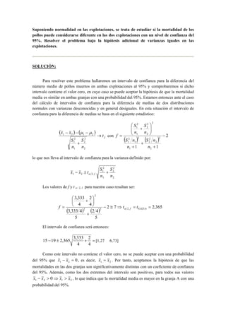 Suponiendo normalidad en las explotaciones, se trata de estudiar si la mortalidad de los 
pollos puede considerarse diferente en las dos explotaciones con un nivel de confianza del 
95%. Resolver el problema bajo la hipótesis adicional de varianzas iguales en las 
explotaciones. 
SOLUCIÓN: 
Para resolver este problema hallaremos un intervalo de confianza para la diferencia del 
número medio de pollos muertos en ambas explotaciones al 95% y comprobaremos si dicho 
intervalo contiene el valor cero, en cuyo caso se puede aceptar la hipótesis de que la mortalidad 
media es similar en ambas granjas con una probabilidad del 95%. Estamos entonces ante el caso 
del cálculo de intervalos de confianza para la diferencia de medias de dos distribuciones 
normales con varianzas desconocidas y en general desiguales. En esta situación el intervalo de 
confianza para la diferencia de medias se basa en el siguiente estadístico: 
( ) ( ) 
f t 
x − x − μ − 
μ 
1 2 1 2 → 
S 
n 
S 
2 
1 
n 
+ 
2 
2 
2 
1 
2 
2 
2 
1 
 
 
S 
S 
con ( ) ( ) 2 
2 
2 
2 
2 
S n 
1 1 2 
S n 
1 
2 
1 
2 
1 
2 
2 
1 
− 
+ 
+ 
+ 
  
  
+ 
= 
n 
n 
n 
n 
f 
lo que nos lleva al intervalo de confianza para la varianza definido por: 
2 
2 
2 
2 
1 
x x t S f − ± + α 
1 2 2, n 
1 
S 
n 
Los valores de f y t α / 2, f para nuestro caso resultan ser: 
2 
3,333 
2 
 
 + 
( ) ( ) 2 7 2,365 
2 4 
5 
3,333 4 
5 
4 
4 
− ≅ ⇒ = = 
2 2 2, 0,025;6 
+ 
 
 
f = t t α f 
El intervalo de confianza será entonces: 
15 − 19 ± 2,365 3,333 + 2 
= 
[1,27 6,73] 
4 
4 
Como este intervalo no contiene el valor cero, no se puede aceptar con una probabilidad 
del 95% que 0 1 2 x − x = , es decir, 1 2 x = x . Por tanto, aceptamos la hipótesis de que las 
mortalidades en las dos granjas son significativamente distintas con un coeficiente de confianza 
del 95%. Además, como los dos extremos del intervalo son positivos, para todos sus valores 
1 2 1 2 x − x > 0⇒ x > x , lo que indica que la mortalidad media es mayor en la granja A con una 
probabilidad del 95%. 
 
