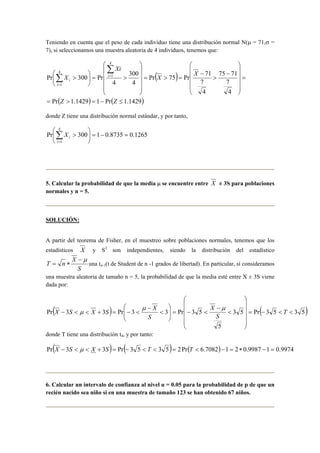 Teniendo en cuenta que el peso de cada individuo tiene una distribución normal N(μ = 71,σ = 
7), si seleccionamos una muestra aleatoria de 4 individuos, tenemos que: 
( ) 
300 
 
 
> =  
 
Pr( 1.1429) 1 Pr( 1.1429) 
75 71 
7 
4 
 
Pr 75 Pr 71 
7 
4 
4 
4 
Pr 300 Pr 
4 
1 
4 
1 
= > = − ≤ 
= 
 
    
 
    
 
− 
> 
− 
= > = 
    
 
    
 
 
 
> 
Σ 
Σ = 
= 
Z Z 
X X 
Xi 
X i 
i 
i 
donde Z tiene una distribución normal estándar, y por tanto, 
4 
 
 
Pr 300 1 0.8735 0.1265 
1 
= − =  
 
X 
> i Σ= 
i 
5. Calcular la probabilidad de que la media μ se encuentre entre X ± 3S para poblaciones 
normales y n = 5. 
SOLUCIÓN: 
A partir del teorema de Fisher, en el muestreo sobre poblaciones normales, tenemos que los 
estadísticos X y S2 son independientes, siendo la distribución del estadístico 
T n X −μ 
= ∗ una tn-1(t de Student de n -1 grados de libertad). En particular, si consideramos 
S 
una muestra aleatoria de tamaño n = 5, la probabilidad de que la media esté entre X ± 3S viene 
dada por: 
 
 
( )  
μ X  
X S X S μ 
3 5 Pr( 3 5 3 5) 
Pr 3 3 Pr 3 3 Pr 3 5 = − < < 
5 
    
 
    
 
< 
− 
< − =   
  
< 
− 
− < < + = − < T 
S 
X 
S 
μ 
donde T tiene una distribución t4, y por tanto: 
Pr(X − 3S < μ < X + 3S)= Pr(− 3 5 < T < 3 5)= 2Pr(T < 6.7082)−1 = 2 ∗ 0.9987 −1 = 0.9974 
6. Calcular un intervalo de confianza al nivel α = 0.05 para la probabilidad de p de que un 
recién nacido sea niño si en una muestra de tamaño 123 se han obtenido 67 niños. 
 