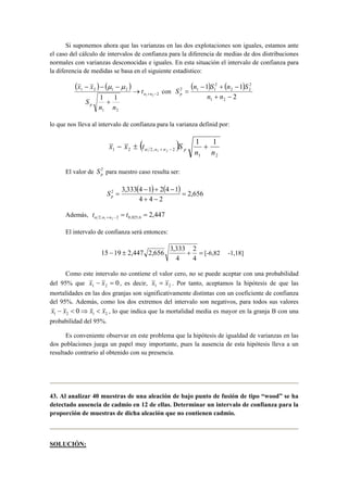 Si suponemos ahora que las varianzas en las dos explotaciones son iguales, estamos ante 
el caso del cálculo de intervalos de confianza para la diferencia de medias de dos distribuciones 
normales con varianzas desconocidas e iguales. En esta situación el intervalo de confianza para 
la diferencia de medidas se basa en el siguiente estadístico: 
( ) ( ) 
2 
x − x − μ − 
μ 
1 2 1 1 + − → 
+ 
1 2 1 2 
1 2 
n n 
p 
t 
n n 
S 
con 
( ) ( ) 
− + − 
S n 1 S n 1 
S p 
2 
1 2 
2 
2 2 
2 
2 1 1 
+ − 
= 
n n 
lo que nos lleva al intervalo de confianza para la varianza definid por: 
( ) 
x x t S n n p − ± + α + − 
1 2 
1 2 2, 2 
1 1 
1 2 n n 
El valor de 2 
p S para nuestro caso resulta ser: 
( ) ( ) 2,656 
4 4 2 
2 3,333 4 − 1 + 2 4 − 
1 = 
+ − 
= p S 
= = + − t t α n n 
Además, 2,447 2, 1 2 2 0,025;6 
El intervalo de confianza será entonces: 
15 − 19 ± 2,447 2,656 3,333 + 2 
= 
[-6,82 -1,18] 
4 
4 
Como este intervalo no contiene el valor cero, no se puede aceptar con una probabilidad 
del 95% que 0 1 2 x − x = , es decir, 1 2 x = x . Por tanto, aceptamos la hipótesis de que las 
mortalidades en las dos granjas son significativamente distintas con un coeficiente de confianza 
del 95%. Además, como los dos extremos del intervalo son negativos, para todos sus valores 
1 2 1 2 x − x < 0⇒ x < x , lo que indica que la mortalidad media es mayor en la granja B con una 
probabilidad del 95%. 
Es conveniente observar en este problema que la hipótesis de igualdad de varianzas en las 
dos poblaciones juega un papel muy importante, pues la ausencia de esta hipótesis lleva a un 
resultado contrario al obtenido con su presencia. 
43. Al analizar 40 muestras de una aleación de bajo punto de fusión de tipo “wood” se ha 
detectado ausencia de cadmio en 12 de ellas. Determinar un intervalo de confianza para la 
proporción de muestras de dicha aleación que no contienen cadmio. 
SOLUCIÓN: 
 