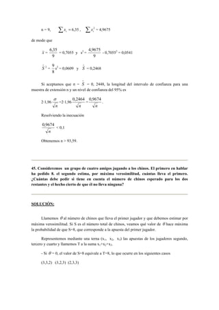 n = 9, Σ = i x 6,35 , Σ 2 
i x = 4,9675 
de modo que 
x = 
6,35 
9 
= 0,7055 y s2 = 
4,9675 
9 
- 0,70552 = 0,0541 
∧S 
2 = 
9 
s2 = 0,0609 y 
8 
∧S 
= 0,2468 
Si aceptamos que σ = 
∧S 
= 0, 2448, la longitud del intervalo de confianza para una 
muestra de extensión n y un nivel de confianza del 95% es 
2·1,96 
σ 
n 
=2·1,96 
0,2464 
n 
= 
0,9674 
n 
. 
Resolviendo la inecuación 
0,9674 
n 
< 0,1 
Obtenemos n > 93,59. 
45. Consideremos un grupo de cuatro amigos jugando a los chinos. El primero en hablar 
ha pedido 8. el segundo estima, por máxima verosimilitud, cuántas lleva el primero. 
¿Cuántas debe pedir si tiene en cuenta el número de chinos esperado para los dos 
restantes y el hecho cierto de que él no lleva ninguna? 
SOLUCIÓN: 
Llamemos θ al número de chinos que lleva el primer jugador y que debemos estimar por 
máxima verosimilitud. Si S es el número total de chinos, veamos qué valor de θ hace máxima 
la probabilidad de que S=8, que corresponde a la apuesta del primer jugador. 
Representemos mediante una terna (x1, x2, x3) las apuestas de los jugadores segundo, 
tercero y cuarto y llamemos T a la suma x1+x2+x3. 
- Si θ = 0, el valor de S=8 equivale a T=8, lo que ocurre en los siguientes casos 
(3,3,2) (3,2,3) (2,3,3) 
 