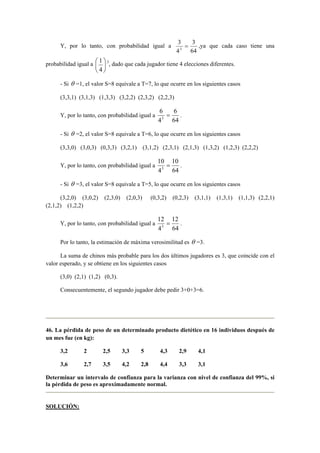 Y, por lo tanto, con probabilidad igual a 
3 
= 3 
,ya que cada caso tiene una 
3 64 
4 
 
 
4 
probabilidad igual a  
 
1 3, dado que cada jugador tiene 4 elecciones diferentes. 
- Si θ =1, el valor S=8 equivale a T=7, lo que ocurre en los siguientes casos 
(3,3,1) (3,1,3) (1,3,3) (3,2,2) (2,3,2) (2,2,3) 
Y, por lo tanto, con probabilidad igual a 
6 
= 6 
. 
3 64 
4 
- Si θ =2, el valor S=8 equivale a T=6, lo que ocurre en los siguientes casos 
(3,3,0) (3,0,3) (0,3,3) (3,2,1) (3,1,2) (2,3,1) (2,1,3) (1,3,2) (1,2,3) (2,2,2) 
Y, por lo tanto, con probabilidad igual a 
10 
= 10 
. 
3 64 
4 
- Si θ =3, el valor S=8 equivale a T=5, lo que ocurre en los siguientes casos 
(3,2,0) (3,0,2) (2,3,0) (2,0,3) (0,3,2) (0,2,3) (3,1,1) (1,3,1) (1,1,3) (2,2,1) 
(2,1,2) (1,2,2) 
Y, por lo tanto, con probabilidad igual a 
12 
= 12 
. 
3 64 
4 
Por lo tanto, la estimación de máxima verosimilitud es θ =3. 
La suma de chinos más probable para los dos últimos jugadores es 3, que coincide con el 
valor esperado, y se obtiene en los siguientes casos 
(3,0) (2,1) (1,2) (0,3). 
Consecuentemente, el segundo jugador debe pedir 3+0+3=6. 
46. La pérdida de peso de un determinado producto dietético en 16 individuos después de 
un mes fue (en kg): 
3,2 2 2,5 3,3 5 4,3 2,9 4,1 
3,6 2,7 3,5 4,2 2,8 4,4 3,3 3,1 
Determinar un intervalo de confianza para la varianza con nivel de confianza del 99%, si 
la pérdida de peso es aproximadamente normal. 
SOLUCIÓN: 
 