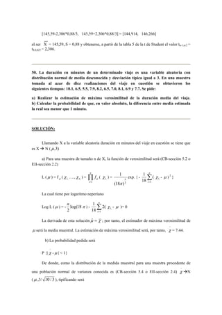 [145,59-2,306*0,88/3, 145,59+2,306*0,88/3] = [144,914, 146,266] 
al ser X = 145,59, S = 0,88 y obtenerse, a partir de la tabla 5 de la t de Student el valor tn-1;α/2 = 
t8;0,025 = 2,306. 
50. La duración en minutos de un determinado viaje es una variable aleatoria con 
distribución normal de media desconocida y desviación típica igual a 3. En una muestra 
tomada al azar de diez realizaciones del viaje en cuestión se obtuvieron los 
siguientes tiempos: 10.1, 6.5, 5.5, 7.9, 8.2, 6.5, 7.0, 8.1, 6.9 y 7.7. Se pide: 
a) Realizar la estimación de máxima verosimilitud de la duración media del viaje. 
b) Calcular la probabilidad de que, en valor absoluto, la diferencia entre media estimada 
la real sea menor que 1 minuto. 
SOLUCIÓN: 
Llamando X a la variable aleatoria duración en minutos del viaje en cuestión se tiene que 
es X Æ N (μ,3) 
a) Para una muestra de tamaño n de X, la función de verosimilitud será (CB-sección 5.2 o 
EII-sección 2.2) 
L (μ ) = f μ ( , 1 χ 
n 
…., n, χ ) = Π= 
i 
f 
1 
μ ( , 1 χ 
) = 
1 
n 
π 
(18 )2 
n 
1 
exp. { - Σ= 
i 1 
( 
18 
, 1 χ 
- μ ) 2 } 
La cual tiene por logaritmo neperiano 
n π ) - Σ= 
Log L (μ ) = - log(18 
2 
n 
i 1 
2( 
1 
18 
, 1 χ- μ )= 0 
La derivada de esta soluciónμˆ = χ ; por tanto, el estimador de máxima verosimilitud de 
μ será la media muestral. La estimación de máxima verosimilitud será, por tanto, 
−χ 
= 7.44. 
b) La probabilidad pedida será 
P {| 
−χ 
-μ | < 1} 
De donde, como la distribución de la medida muestral para una muestra procedente de 
una población normal de varianza conocida es (CB-sección 5.4 o EII-sección 2.4) 
− χ ÆN 
(μ ,3/ 10 / 3 ), tipificando será 
 