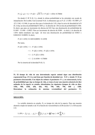 P {| 
−χ 
-μ | < 1} = P {|Z| < 10 / 3 }= P {|Z| < 1.054}=0.70804 
En donde Z Æ N (0, 1) y donde la ultima probabilidad se ha calculado con ayuda de 
interpolación: De la tabla 3 de la normal N (0, 1) obtenemos que es P {Z ≥ 1.05} = 0.1469 y P 
{Z ≥ 1.06}= 0.1446, lo que nos dice que a la derecha de 1.05 y bajo la curva de densidad de la N 
(0, 1) hay un área de probabilidad 0.1469 y a la derecha de 1.06 un área de probabilidad 0.1446. 
Es decir, que para un incremento de abscisa de 0.01 hay una disminución de probabilidad de 
0.1469 – 0.1446 = 0.0023. Para un incremento de abscisa de 0.004 – es decir, a la derecha de 
1.054- habrá (mediante una regla de tres) una disminución de probabilidad de 0.0023 x 
0.004/0.01=0.00092. Es decir, 
P {Z ≥ 1.054}=0.1469-0.00092= 0.14598 
Por tanto, 
P {|Z|<1.054} = 1 - P {|Z| ≥ 1.054} 
= 1 - P {|Z| ≥ 1.054} - P {|Z| ≥ 1.054} 
= 1 – 2. P {|Z| ≥ 1.054} 
= 1 – 2. 0.14598 = 0.70804 
Por la simetría de la densidad N (0, 1). 
51. El tiempo de vida de una determinada especie animal sigue una distribución 
exponencial Exp. ( Θ ) La cual tiene por función de densidad con X>0 y siendo Θ >0 un 
parámetro desconocido. Con objeto de estimar el parámetro Θ y, en consecuencia, la ley 
de probabilidad que rige su tiempo de vida, se tomo al azar una muestra aleatoria de diez 
animales de la especie en estudio, obteniéndose los siguientes tiempos de vida en días: 
1456, 900, 1450, 650, 666, 943, 790, 840, 790, 840 y 1500. 
Determinar la estimación de máxima verosimilitud del parámetro Θ . 
SOLUCIÓN: 
La variable aleatoria en estudio, X, es tiempo de vida de la especie. Para una muestra 
aleatoria simple de tamaño n de X la función de verosimilitud es (CB-sección 5.2 o EII-sección 
2.2) 
L ( Θ ) = Θ f ( , 1 χ 
…, n, χ ) = Π= 
Θ 
n 
i 
f 
1 
( , 1 χ 
)= Θn exp. { - ΘΣ= 
Χ 
n 
i 
i 
1 
} 
 