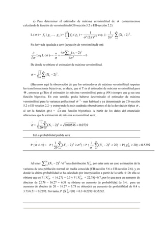 a) Para determinar el estimador de máxima verosimilitud de σ comenzaremos 
calculando la función de verosimilitud (CB-sección 5.2 o EII-sección 2.2) 
L (σ ) = σ f ( , 1 χ 
n 
…, n, χ ) = Π= 
i 
f 
1 
σ ( , 1 χ 
1 
) = σ n (2 π ) n 
/ 2 
1 
σ Σ= 
exp. {- 2 2 
Χ 
n 
i 1 
1 ( - 2) 2 . 
Su derivada igualada a cero (ecuación de verosimilitud) será 
n 4 n 
( x 2) 
i = 0 
∂ 
Log L (σ )= - 4 
∂σ 
1 
2 
1 
4 
σ 
σ 
σ 
Σ = − 
+ 
De donde se obtiene el estimador de máxima verosimilitud. 
1 n 
( Χ − Σ= 
2 ) σ = 2 
n i 
1 
i 
. 
(Hacemos aquí la observación de que los estimadores de máxima verosimilitud respetan 
las transformaciones biyectivas; es decir, que si T es el estimador de máxima verosimilitud para 
Θ , entonces g (T(es el estimador de máxima verosimilitud para g ( Θ ) siempre que g sea una 
función biyectiva. En este sentido, podía haberse determinado el estimador de máxima 
verosimilitud para la varianza poblacional σ 2 - mas habitual y ya determinado en CB-sección 
5.2 o EII-sección 2.2- y extrayendo la raíz cuadrada obtendríamos el da la desviación típica σ , 
al ser la función g(x) = x una función biyectiva). A partir de los datos del enunciado 
obtenemos que la estimación de máxima verosimilitud será, 
^σ 
1 2 
= = − Χ Σ= 
i 
= ( 2) 0.00546 0.0739 
20 
20 
1 
i 
b) La probabilidad pedida será 
1 2 2 
^ 
σ <σ = P { ( 2) } 
P { } 
20 
20 
− < σ i 
1 
Σ= 
1 20 
X = P { ( 2)2 20} 
i 2 < − Σ= 
1 
i 
i X 
σ 
= P{ 2 20} 0.5292 
20 χ < = 
1 Σ (Χ − 2) /σ i= i una distribución X2 
Al tener 20 2 2 
20 por estar ante un caso estimación de la 
varianza de una población normal de media conocida (CB-sección 5.6 o EII-sección 2.6), y en 
donde la ultima probabilidad se ha calculado por interpolación a partir de la tabla 4: De ella se 
obtiene que es P{ X2 
20 < 16.27} = 0.3 y P{ X 2 
20 < 22.78}=0.7, por lo que para un aumento de 
abscisas de 22.78 – 16.27 = 6.51 se obtiene un aumento de probabilidad de 0.4; para un 
aumento de abscisa de 20 – 16.27 = 3.73 se obtendrá un aumento de probabilidad de 0.4 x 
3.73/6.51 = 0.2292. Por tanto, P {X 2 
20 <20} = 0.3+0.2292=0.55292. 
 
