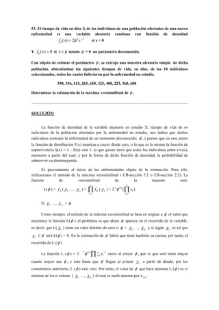 53. El tiempo de vida en días X de los individuos de una población afectados de una nueva 
enfermedad es una variable aleatoria continua con función de densidad 
f (x) = 2φ 2x−3 φ si x > 0 
Y f (x) = 0 φ si x≤φ siendo φ > 0 un parámetro desconocido. 
Con objeto de estimar el parámetro φ , se extrajo una muestra aleatoria simple de dicha 
población, obteniéndose los siguientes tiempos de vida, en días, de los 10 individuos 
seleccionados, todos los cuales fallecieron por la enfermedad en estudio. 
398, 356, 615, 265, 650, 325, 400, 223, 368, 680 
Determinar la estimación de la máxima verosimilitud de φ . 
SOLUCIÓN: 
La función de densidad de la variable aleatoria en estudio X, tiempo de vida de os 
individuos de la población afectados por la enfermedad en estudio, nos indica que dichos 
individuos contraen la enfermedad de un momento desconocido, φ , ( puesto que en este punto 
la función de distribución F(x) empieza a crecer desde cero, o lo que es lo mismo la función de 
supervivencia S(x) = 1 – F(x) vale 1, lo que quiere decir que todos los individuos están vivos), 
momento a partir del cual, y por la forma de dicha función de densidad, la probabilidad de 
sobrevivir va disminuyendo. 
Es precisamente el inicio de las enfermedades objeto de la estimación. Para ello, 
utilizaremos el método de la máxima verosimilitud ( CB-sección 5.2 o EII-sección 2.2). La 
función de verosimilitud de la muestra será: 
L(φ ) = σ f ( , 1 χ 
n 
…, n, χ ) = Π= 
i 
f 
1 
σ ( , 1 χ 
n 
nφ n x 
) = 2 ( ) 
1 
1 
2 Π= 
i 
Si , 1 χ 
…, n, χ > φ 
Como siempre, el método de la máxima verosimilitud se basa en asignar a φ el valor que 
1 1 maximice la función L(φ ); el problema es que ahora φ aparece en el recorrido de la variable, 
es decir, que L( φ χ 1 ) toma un valor distinto de cero si < …, y si algún χ 
, , n, , χ 
χ 
es tal que 
, 1 χ 
≤ φ será L(φ ) = 0. En la estimación de φ habrá que tener también en cuenta, por tanto, el 
recorrido de L (φ ) 
= Π i 
φ n x crece al crecer φ , por lo que será tanto mayor 
2 2 − 
La función L (φ ) = 2 3 
1 
n 
i 
cuanto mayor sea φ , y esto hasta que φ llegue al primer , 1 χ 
a partir de donde, por los 
1 comentarios anteriores, χ 
L (φ ) vale cero. Por tanto, el valor de φ que hace máxima L (φ ) es el 
mínimo de los n valores { , …, χ n, } el cual se suele denotar por x (1) . 
 