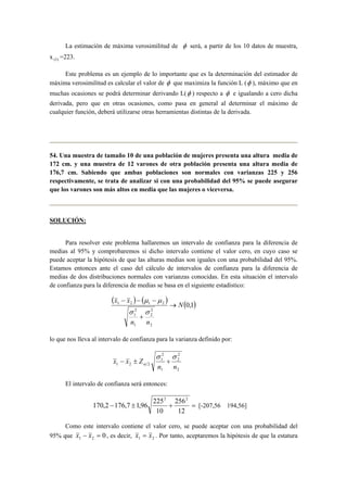 La estimación de máxima verosimilitud de φ será, a partir de los 10 datos de muestra, 
x (1) =223. 
Este problema es un ejemplo de lo importante que es la determinación del estimador de 
máxima verosimilitud es calcular el valor de φ que maximiza la función L (φ ), máximo que en 
muchas ocasiones se podrá determinar derivando L(φ ) respecto a φ e igualando a cero dicha 
derivada, pero que en otras ocasiones, como pasa en general al determinar el máximo de 
cualquier función, deberá utilizarse otras herramientas distintas de la derivada. 
54. Una muestra de tamaño 10 de una población de mujeres presenta una altura media de 
172 cm. y una muestra de 12 varones de otra población presenta una altura media de 
176,7 cm. Sabiendo que ambas poblaciones son normales con varianzas 225 y 256 
respectivamente, se trata de analizar si con una probabilidad del 95% se puede asegurar 
que los varones son más altos en media que las mujeres o viceversa. 
SOLUCIÓN: 
Para resolver este problema hallaremos un intervalo de confianza para la diferencia de 
medias al 95% y comprobaremos si dicho intervalo contiene el valor cero, en cuyo caso se 
puede aceptar la hipótesis de que las alturas medias son iguales con una probabilidad del 95%. 
Estamos entonces ante el caso del cálculo de intervalos de confianza para la diferencia de 
medias de dos distribuciones normales con varianzas conocidas. En esta situación el intervalo 
de confianza para la diferencia de medias se basa en el siguiente estadístico: 
( x x ) ( ) → 
( 0,1 
) − − − 
σ σ 
1 2 1 2 N 
2 
2 
2 
2 
1 
n n 
1 
+ 
μ μ 
lo que nos lleva al intervalo de confianza para la varianza definido por: 
2 
2 
2 
2 
1 
1 2 2 n n 
1 
x x Z 
σ σ 
α − ± + 
El intervalo de confianza será entonces: 
256 
170,2 176,7 1,96 225 
− ± + = 
12 
10 
2 2 
[-207,56 194,56] 
Como este intervalo contiene el valor cero, se puede aceptar con una probabilidad del 
95% que 0 1 2 x − x = , es decir, 1 2 x = x . Por tanto, aceptaremos la hipótesis de que la estatura 
 
