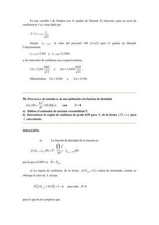 Es una variable t de Student con 11 grados de libertad. El intervalo, para un nivel de 
confianza p=1-α, viene dado por 
x ± t11; 1-α/2 
s 
11 
Siendo t11; 1-α/2 el valor del percentil 100 ·(1-α/2) para 11 grados de libertad. 
Concretamente 
t11; 0,975=2,201 y t11; 0,995=3,1058 
y los intervalos de confianza son, respectivamente, 
3,6 ± 2,201 
0,82 
11 
y 3,6 ± 3,1058 
0,82 
11 
, 
Obteniéndose 3,6 ± 0,544 y 3,6 ± 0,768. 
56. Para m.a.s. de tamaño n, de una población con funcion de densidad 
4 
f x x I θ x 
( | ) 5 (0, ]( ) 5 
θ = con θ > 0 
θ 
a) Hállese el estimador de máxima verosimilitud T. 
b) Determínese la región de confianza de grado 0,95 para θ , de la forma (λΤ,+∞) para 
λ conveniente. 
SOLUCIÓN: 
a) La función de densidad de la muestra es 
( 1,..., | ) 5n 
n f x x θ = 
4 
n 
x 
1 
θ 
5 
i 
i 
n 
= Π 
[ ( ) , )( ) x n I θ θ + 
por lo que el EMV es = 
θ X ∧ 
(n). a) La región de confianza, de la forma ( ) ( , ) n λ X +∞ estará de terminada, cuando se 
obtenga el valor de λ tal que 
{ } ( ) | 1 n Ρ λ X ≤θ θ = −α para todo θ >0 
para lo que ha de cumplirse que 
 