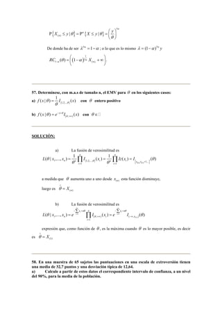 X y θ X y θ y 
Ρ { ≤ } = Ρ { ≤ } 
=     
5 
( ) | | 
n 
n 
n 
θ 
  
De donde ha de ser λ 5n =1−α ; o lo que es lo mismo λ = (1−α )5n y 
1 
=   ( − )+∞  
  
n RC X αθ α − 
( ) 1 5 
n . 
1 (), 57. Determínese, con m.a.s de tamaño n, el EMV para θ en los siguientes casos: 
f (x | θ 
) = 1 a) I {} 
(x) con θ entero positivo 
1,2,.., θ θ 
b) [ , ) f (x | ) e x θ I (x) 
θ θ − + 
+∞ = con θ ∈  
SOLUCIÓN: 
a) La fusión de verosimilitud es 
( | ,..., ) 1 ( ) 1 ( ) ( ) 
= Π = Π = 
L x x I x Izx I θ θ θ 
{ } { ( ) ( ) } , 
1 1,2,..., 1,... 
θ θ + 
1 1 
n n 
n n 
n n i n i x x 
i i 
= = 
θ ∧ 
a medida que θ aumenta uno a uno desde x (n) esta función disminuye, 
luego es = 
X (n) b) La fusión de verosimilitud es 
n n 
Σ Σ 
x n n x n 
− + − + 
θ θ 
i i 
= Π = 
L x x e I x e I 
( | ,..., ) ( ) ( ) 
θ i = 1 i 
= 1 
θ 
θ n i x 
1 [ , ) ( , (1) ] 
1 
i 
+∞ −∞ 
= 
expresión que, como función de θ , es la máxima cuando θ es lo mayor posible, es decir 
es = 
θ X ∧ 
(1) 58. En una muestra de 65 sujetos las puntuaciones en una escala de extroversión tienen 
una media de 32,7 puntos y una desviación típica de 12,64. 
a) Calcule a partir de estos datos el correspondiente intervalo de confianza, a un nivel 
del 90%, para la media de la población. 
 