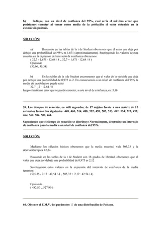b) Indique, con un nivel de confianza del 95%, cual sería el máximo error que 
podríamos cometer al tomar como media de la población el valor obtenido en la 
estimación puntual. 
SOLUCIÓN: 
a) Buscando en las tablas de la t de Student obtenemos que el valor que deja por 
debajo una probabilidad del 95% es 1,671 (aproximadamente). Sustituyendo los valores de esta 
muestra en la expresión del intervalo de confianza obtenemos: 
( 32,7 - 1,671 · 12,64 / 8 ,, 32,7 + 1,671 · 12,64 / 8 ) 
Operando 
(30,06, 35,34) 
b) En las tablas de la t de Student encontramos que el valor de la variable que deja 
por debajo una probabilidad de 0,975 es 2. En consecuencia a un nivel de confianza del 95% la 
media de la población puede valer 
32,7 2 · 12,64 / 8 
luego el máximo error que se puede cometer, a este nivel de confianza, es: 3,16 
59. Los tiempos de reacción, en mili segundos, de 17 sujetos frente a una matriz de 15 
estímulos fueron los siguientes: 448, 460, 514, 488, 592, 490, 507, 513, 492, 534, 523, 452, 
464, 562, 584, 507, 461. 
Suponiendo que el tiempo de reacción se distribuye Normalmente, determine un intervalo 
de confianza para la media a un nivel de confianza del 95%. 
SOLUCIÓN: 
Mediante los cálculos básicos obtenemos que la media muestral vale 505,35 y la 
desviación típica 42,54. 
Buscando en las tablas de la t de Student con 16 grados de libertad, obtenemos que el 
valor que deja por debajo una probabilidad de 0,975 es 2,12 
Sustituyendo estos valores en la expresión del intervalo de confianza de la media 
tenemos: 
(505,35 - 2,12 · 42,54 / 4 ,, 505,35 + 2,12 · 42,54 / 4) 
Operando 
( 482,80 ,, 527,90 ) 
60. Obtener el E.M.V. del parámetro λ de una distribución de Poisson. 
 