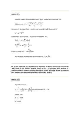 SOLUCIÓN: 
Para una muestra de tamaño n tendremos que la función de verosimilitud será: 
x 1 x 2 
xn 
λλ λλ λλ 
( , ..., / ) .... 
1 2, 
! ! ! 
1 2 
n 
n 
L x x x e e e 
x x x 
λ 
− − − 
= 
maximizar L será equivalente a minimizar el numerador de L, llamémosle L’ 
L' = e−nλλΣxi 
maximizar L’ es equivalente a maximizar su logaritmo ln L’ 
ln ' ln i L = −nλ +Σx λ 
ln ' 1 0 i 
d L = − n +Σ x 
= 
dλ λ 
λ= = Σ 
lo que se cumple para i x 
x 
n 
Por lo tanto el estimador maximo-verosimil de λ es ˆλ 
= x 
61. De una población cuya distribución se desconoce se obtiene una muestra aleatoria de 
2000 valores en que la media muestral resulta ser 225 y la desviación típica muestral 10. 
Suponiendo que la varianza muestral coincida con la de la población, estimar un intervalo 
para la media de la población con un nivel de confianza del 95% 
SOLUCIÓN: 
Según hemos visto 
σ σ 
  
∈ x − , x 
+  
 n n 
 
μ 
σ σ 
con una confianza de 1−σ 
En este caso: 
1−σ = 0,95 
σ = 0,05 
 