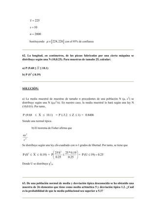 x = 225 
s =10 
n = 2000 
Sustituyendo μ ∈[224, 226] con el 95% de confianza 
62. La longitud, en centímetros, de las piezas fabricadas por una cierta máquina se 
distribuye según una N (10,0.25). Para muestras de tamaño 25, calcular: 
a) P (9.68 ≤ 
__ 
X ≤ 10.1) 
b) P (S2 ≤ 0.19) 
SOLUCIÓN: 
a) La media muestral de muestras de tamaño n procedentes de una población N (μ, c2) se 
distribuye según una N (μ,c2/n). En nuestro caso, la media muestral lo hará según una ley N 
(10,0.01). Por tanto, 
__ 
P (9.68 ≤ X ≤ 10.1) = P (-3.2 ≤ Z ≤ 
1) = 0.8406 
Siendo una normal típica. 
b) El teorema de Fisher afirma que 
2 
c 
ns 
2 
Se distribuye según una ley chi-cuadrado con n-1 grados de libertad. Por tanto, se tiene que 
 
2 ≤ =   
= P (U 19) 0.25 
25* 0.19 
0.25 
__ 2 
P (S X 0.19) = P 25 S 
0.25 
 
  
≤ ≤ ≤ 
Donde U se distribuye χ2 
24 
63. De una población normal de media y desviación típica desconocida se ha obtenido una 
muestra de 26 elementos que tiene como media aritmética 5 y desviación típica 1.2. ¿Cuál 
es la probabilidad de que la media poblacional sea superior a 5.3? 
 