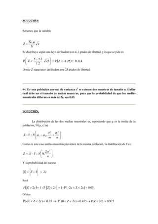 SOLUCIÓN: 
Sabemos que la variable 
n 
_ 
μ 
= 
Z X- 
S 
Se distribuye según una ley t de Student con n-1 grados de libertad, y lo que se pide es 
P Z 5 5.3   
25 = P ( -1.25) = 0.114 
 − 
1.2 
 
 
 Z 
Donde Z sigue una t de Student con 25 grados de libertad. 
64. De una población normal de varianza c2 se extraen dos muestras de tamaño n. Hallar 
cuál debe ser el tamaño de ambas muestras, para que la probabilidad de que las medias 
muestrales difieran en más de 2c, sea 0.05. 
SOLUCIÓN: 
La distribución de las dos medias maestrales es, suponiendo que μ es la media de la 
población, N (μ, c2/n). 
 
  
 
  
− − + 
m n 
X Y N 
2 
2 
2 
1 
1 2 
_ _ 
: , 
σ σ 
μ μ 
Como en este caso ambas muestras provienen de la misma población, la distribución de Z es: 
 
  
 
_ _ 2 2 : 0, 
  
= − 
n 
Z X Y N 
σ 
Y la probabilidad del suceso 
_ _ 
= X −Y  
Z 2c 
Será 
P(Z  2c) = 1- P (Z  2c) = 1 - P (- 2c  Z  2c) = 0.05 
O bien 
P(-2c  Z  2c) = 0.95 → P (0  Z  2c) = 0.475 → P(Z  2c) = 0.975 
 