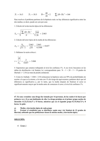 16.5 18.5 D 40 2 
__ 
__ 
_ _ 
X 1 
= X 2 
= = = 2 Σ (D - D) = 
164 
20 
Para resolver el problema partimos de la hipótesis nula: no hay diferencia significativa entre las 
dos medias; es decir, puede ser cero por azar. 
1. Cálculo de la desviación típica de las diferencias: 
2.863 
164 
20 
(D - D) 
2 
_ 
= = = Σ 
N 
SD 
2. Cálculo del error típico de la media de las diferencias: 
0.657 
SD = 2.863 
= 2.863 
= 
− 
4.3588 
σ 
= 
D N 1 
19 
3. Hallamos la razón crítica t: 
3.044 
2 
0.657 
_ 
D 
= = = 
D 
t 
σ 
4 .Suponemos que estamos trabajando al nivel de confianza 1%. A ese nivel, buscamos en las 
tablas de distribución t de Student, la t correspondiente para N – 1 = 20 – 1 = 19 grados de 
libertad: t = 2.54 (se trata de prueba unilateral). 
5. Como la t hallada = 3.044  2.54 rechazamos la hipótesis nula con 99% de probabilidades de 
acertar o lo que es lo mismo, a lo más con 1% de riesgo de equivocarnos; podemos decir que tal 
diferencia es significativa y, por lo tanto, que la media después de finalizar el curso es 
significativamente mayor que la media antes de comenzar el curso, al nivel de confianza 1%. 
67. En una «reunión» una droga fue tomada por 14 personas, de las cuales 6 lo hacen por 
primera vez y 8 ya son habituales de ella. La droga produjo en el primer grupo sueños de 
duración 11,12,13,16,17 y 15 horas, mientras que en el segundo grupo 8,7,9,10,6,7,9 y 8 
horas. Se pide: 
a) Media y desviación típica de cada grupo 
b) Formar el estadístico que se distribuye según una t de Student de 12 grados de 
libertad, sabiendo que las poblaciones tienen la misma media y desviación típica. 
SOLUCIÓN: 
a) Grupo 1 
 