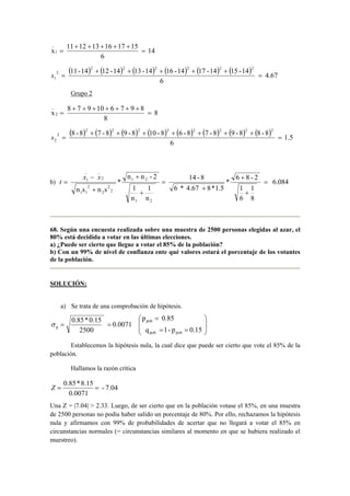 14 
x 11 12 13 16 17 15 1 
6 
_ 
= 
+ + + + + 
= 
( 11-14 ) 2 + ( 12 -14 ) 2 + ( 13 -14 ) 2 + ( 16 -14 ) 2 + ( 17 -14 ) 2 + 
( 15 -14 
) 2 
4.67 
2 
1 = 
6 
s = 
Grupo 2 
8 
x 8 7 9 10 6 7 9 8 2 
8 
_ 
= 
+ + + + + + + 
= 
( 8 - 8 ) 2 + ( 7 - 8 ) 2 + ( 9 - 8 ) 2 + ( 10 - 8 ) 2 + ( 6 - 8 ) 2 + ( 7 - 8 ) 2 + ( 9 - 8 ) 2 + 
( 8 - 8 
) 2 
1.5 
2 
2 = 
6 
s = 
_ _ 
1 = 
* 6 8 - 2 
14 - 8 
n n - 2 
1 2 
x − 
x 
t 
= b) 6.084 
1 
8 
1 
6 
6 * 4.67 8 * 1.5 
1 
n 
1 
n 
* 
n s n s 
1 2 
2 
2 
2 
2 
1 1 
2 
+ 
+ 
+ 
= 
+ 
+ 
+ 
68. Según una encuesta realizada sobre una muestra de 2500 personas elegidas al azar, el 
80% está decidida a votar en las últimas elecciones. 
a) ¿Puede ser cierto que llegue a votar el 85% de la población? 
b) Con un 99% de nivel de confianza ente qué valores estará el porcentaje de los votantes 
de la población. 
SOLUCIÓN: 
a) Se trata de una comprobación de hipótesis. 
 
 
p 0.85 
= 
q 1- p 0.15 
σ =   
0.85 * 0.15 = 0.0071 
p 2500 
 
  
 
= = 
pob 
pob pob 
Establecemos la hipótesis nula, la cual dice que puede ser cierto que vote el 85% de la 
población. 
Hallamos la razón crítica 
- 7.04 
Z = 0.85 * 8.15 = 
0.0071 
Una Z = |7.04|  2.33. Luego, de ser cierto que en la población votase el 85%, en una muestra 
de 2500 personas no podía haber salido un porcentaje de 80%. Por ello, rechazamos la hipótesis 
nula y afirmamos con 99% de probabilidades de acertar que no llegará a votar el 85% en 
circunstancias normales (= circunstancias similares al momento en que se hubiera realizado el 
muestreo). 
 