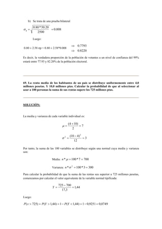 b) Se trata de una prueba bilateral 
0.008 
0.80 * 50.20 p σ = = 
2500 
Luego: 
0.80 ± 2.58 σp = 0.80 ± 2.58*0.008 
0.7793 
0.8220 
⇒ 
⇒ 
Es decir, la verdadera proporción de la población de votantes a un nivel de confianza del 99% 
estará entre 77.93 y 82.20% de la población electoral. 
69. La renta media de los habitantes de un país se distribuye uniformemente entre 4,0 
millones pesetas. Y 10,0 millones ptas. Calcular la probabilidad de que al seleccionar al 
azar a 100 personas la suma de sus rentas supere los 725 millones ptas. 
SOLUCIÓN: 
La media y varianza de cada variable individual es: 
7 
(4 + 
10) = 
2 
μ = 
3 
(10 − 
4)2 
2 = 
12 
σ = 
Por tanto, la suma de las 100 variables se distribuye según una normal cuya media y varianza 
son: 
Media: n *μ = 100*7 = 700 
Varianza: n *σ 2 = 100*3 = 300 
Para calcular la probabilidad de que la suma de las rentas sea superior a 725 millones pesetas, 
comenzamos por calcular el valor equivalente de la variable normal tipificada: 
1,44 
725 − 
700 = 
17,3 
Y = 
Luego: 
P(x  725) = P(Y  1,44) = 1− P(Y  1,44) = 1− 0,9251 = 0,0749 
 