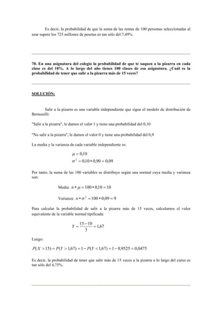 Es decir, la probabilidad de que la suma de las rentas de 100 personas seleccionadas al 
azar supere los 725 millones de pesetas es tan sólo del 7,49%. 
70. En una asignatura del colegio la probabilidad de que te saquen a la pizarra en cada 
clase es del 10%. A lo largo del año tienes 100 clases de esa asignatura. ¿Cuál es la 
probabilidad de tener que salir a la pizarra más de 15 veces? 
SOLUCIÓN: 
Salir a la pizarra es una variable independiente que sigue el modelo de distribución de 
Bernouilli: 
Salir a la pizarra, le damos el valor 1 y tiene una probabilidad del 0,10 
No salir a la pizarra, le damos el valor 0 y tiene una probabilidad del 0,9 
La media y la varianza de cada variable independiente es: 
0,10 
2 = ∗ = 
0,10 0,90 0,09 
μ 
= 
σ 
Por tanto, la suma de las 100 variables se distribuye según una normal cuya media y varianza 
son: 
Media: n ∗μ = 100 ∗ 0,10 = 10 
Varianza: n ∗σ 2 = 100 ∗ 0,09 = 9 
Para calcular la probabilidad de salir a la pizarra más de 15 veces, calculamos el valor 
equivalente de la variable normal tipificada: 
1,67 
15 − 
10 = 
3 
Y = 
Luego: 
P(X  15) = P(Y  1,67) = 1− P(Y  1,67) = 1− 0,9525 = 0,0475 
Es decir, la probabilidad de tener que salir más de 15 veces a la pizarra a lo largo del curso es 
tan sólo del 4,75%. 
 