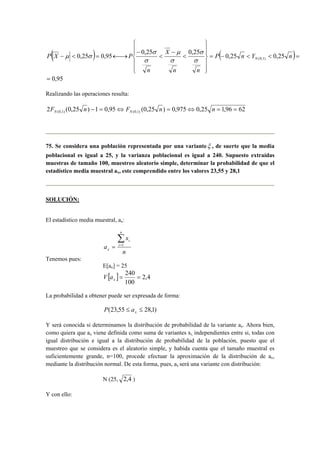  
  
  
 
  
  
( ) = (−   )= 
P X P − 
0,25 − 
μ 
0,25 0,95  
 
0,25 0,25 0,25 σ N (0,1) 
−  = ←→ P n Y n 
n n 
X 
n 
σ 
σ 
σ 
σ 
μ σ 
= 0,95 
Realizando las operaciones resulta: 
2 (0,25 ) 1 0,95 (0,25 ) 0,975 0,25 1,96 62 (0,1) (0,1) F n − = ⇔ F n = ⇔ n = = N N 
75. Se considera una población representada por una varianteξ , de suerte que la media 
poblacional es igual a 25, y la varianza poblacional es igual a 240. Supuesto extraídas 
muestras de tamaño 100, muestreo aleatorio simple, determinar la probabilidad de que el 
estadístico media muestral ax, este comprendido entre los valores 23,55 y 28,1 
SOLUCIÓN: 
El estadístico media muestral, ax: 
x 
n 
a 
n 
i 
i 
x 
Σ= 
= 1 
Tenemos pues: 
E[ax] = 25 
[ ] 2,4 
= 240 = x V a 
100 
La probabilidad a obtener puede ser expresada de forma: 
(23,55 ≤ ≤ 28,1) x P a 
Y será conocida si determinamos la distribución de probabilidad de la variante ax. Ahora bien, 
como quiera que ax viene definida como suma de variantes xi, independientes entre si, todas con 
igual distribución e igual a la distribución de probabilidad de la población, puesto que el 
muestreo que se considera es el aleatorio simple, y habida cuenta que el tamaño muestral es 
suficientemente grande, n=100, procede efectuar la aproximación de la distribución de ax, 
mediante la distribución normal. De esta forma, pues, ax será una variante con distribución: 
N (25, 2,4 ) 
Y con ello: 
 