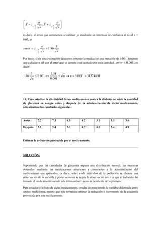  
  
 
  
X z σ σ 
X z 
n 
− + 
α α 
− − n 
2 
1 
2 
1 
, 
es decir, el error que cometemos al estimar μ mediante un intervalo de confianza al nivel α = 
0.05, es 
error = z = 
1.96 3 
n n 
2 
1 
− 
σ 
α 
Por tanto, si en esta estimación deseamos obtener la media con una precisión de 0.001, tenemos 
que calcular n tal que el error que se cometa esté acotado por esta cantidad, error ≤ 0.001 , es 
decir: 
1.96 3 ≤ 0.001⇔ 5.88 ≤ n → n = 2 = 
5880 34574400 
0.001 
n 
10. Para estudiar la efectividad de un medicamento contra la diabetes se mide la cantidad 
de glucemia en sangre antes y después de la administración de dicho medicamento, 
obteniéndose los resultados siguientes: 
Antes 7.2 7.3 6.5 4.2 3.1 5.3 5.6 
Después 5.2 5.4 5.3 4.7 4.1 5.4 4.9 
Estimar la reducción producida por el medicamento. 
SOLUCIÓN: 
Suponiendo que las cantidades de glucemia siguen una distribución normal, las muestras 
obtenidas mediante las medicaciones anteriores y posteriores a la administración del 
medicamento son apareadas, es decir, sobre cada individuo de la población se obtiene una 
observación de la variable y posteriormente se repite la observación una vez que el individuo ha 
tomado el medicamento siendo esta última observación dependiente de la primera. 
Para estudiar el efecto de dicho medicamento, resulta de gran interés la variable diferencia entre 
ambas mediciones, puesto que nos permitirá estimar la reducción o incremento de la glucemia 
provocada por este medicamento. 
 