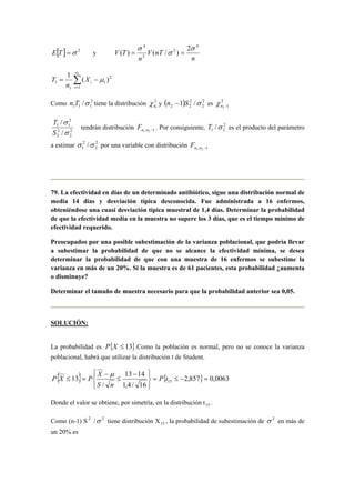 E[T] =σ 2 y 
n 
σ 
4 ( ) = ( / ) 
= 
2 V nT 
n 
V T 
4 
2 
2 
σ 
σ 
1 n 
1 
( ) 1 Σ= 
T = − 
μ 
1 
2 
1 
1 
i 
i X 
n 
Como 2 
n1 χ y ( ) 2 
1 1 1 n T /σ tiene la distribución 2 
2 
2 
2 2 n −1 S /σ es 2 
n2 −1 χ 
/ 
σ 
σ 
2 
2 
T 
2 
2 
2 
1 1 
/ 
S 
tendrán distribución n1 ,n2 −1 F . Por consiguiente, 2 
1 2 T /σ es el producto del parámetro 
a estimar 2 
σ 2 
/σ F 
1 2 
por una variable con distribución n1 ,n2 −1 79. La efectividad en días de un determinado antibiótico, sigue una distribución normal de 
media 14 días y desviación típica desconocida. Fue administrada a 16 enfermos, 
obteniéndose una cuasi desviación típica muestral de 1,4 días. Determinar la probabilidad 
de que la efectividad media en la muestra no supere los 3 días, que es el tiempo mínimo de 
efectividad requerido. 
Preocupados por una posible subestimación de la varianza poblacional, que podría llevar 
a subestimar la probabilidad de que no se alcance la efectividad mínima, se desea 
determinar la probabilidad de que con una muestra de 16 enfermos se subestime la 
varianza en más de un 20%. Si la muestra es de 61 pacientes, esta probabilidad ¿aumenta 
o disminuye? 
Determinar el tamaño de muestra necesario para que la probabilidad anterior sea 0,05. 
SOLUCIÓN: 
La probabilidad es P{X ≤ 13}.Como la población es normal, pero no se conoce la varianza 
poblacional, habrá que utilizar la distribución t de Student. 
{ } X 
μ 
P X P 13 14 
{ 2,857} 0,0063 
13 15 = ≤ − = 
1,4 / 16 
/ 
   
   
− 
≤ 
− 
≤ = P t 
S n 
Donde el valor se obtiene, por simetría, en la distribución t15 . 
Como (n-1) S 2 /σ 2 tiene distribución X15 , la probabilidad de subestimación de σ 2 en más de 
un 20% es 
 