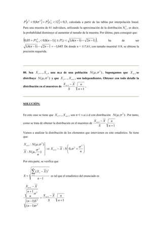 { 0,8 } { 2 12} 0,3 
P s2  σ 2 = P x  = , calculada a partir de las tablas por interpolación lineal. 
Para una muestra de 61 individuos, utilizando la aproximación de la distribución X2n 
15 
, es decir, 
la probabilidad disminuye al aumentar el tamaño de la muestra. Por último, para conseguir que: 
(0,05 {2 0,8( 1)} { 1,6( 1) 2 1}) 
1 =  − ≅  − − − − P n P z n n n , ha de ser 
1,6(n −1) − 2n −1 = −1,645 De donde n = 117,61; con tamaño muestral 118, se obtiene la 
precisión requerida. 
80. Sea n X ,..., X 1 , una m.a de una población ( , ) N μ σ 2 . Supongamos que n+1 X se 
distribuye N(μ,σ 2 ) y que 1 1 ,..., n+ X X , son independientes. Obtener con todo detalle la 
distribución en el muestreo de 
X X n . 
1 
1 
+ 
− + 
n 
n 
S 
SOLUCIÓN: 
En este caso se tiene que 1 1 ,..., n+ X X , son n+1 v.a.i.i.d con distribución N(μ,σ 2 ) . Por tanto, 
como se trata de obtener la distribución en el muestreo de 
1 
X X n 
1 
+ 
− + 
n 
n 
S 
Vamos a analizar la distribución de los elementos que intervienen en este estadístico. Se tiene 
que: 
   
 
: ( μ , σ 
) 
n 2 
  
⇒ − + 
 
 
 
+ 
X N 
+ 
n 
X X N 
n 
X N 
n 
2 
1 
2 
2 
1 
: 0, 
: ( , ) 
σ 
σ σ 
μ 
Por otra parte, se verifica que 
X X 
( − 
) 
1 
1 
2 
1 
− 
= 
Σ= 
n 
S 
n 
i es tal que el estadístico del enunciado es 
1 
X X 
1 
+ 
σ 
n S 
( − 
1) 
( 1) 
X X 
1 
2 
2 
2 
1 
+ 
− 
= 
− 
− 
+ 
+ 
n 
n 
S 
n 
n 
n 
n 
n 
σ 
 