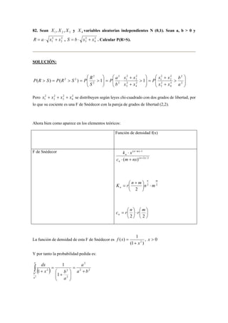 82. Sean 1 2 3 X , X , X y 4 X variables aleatorias independientes N (0,1). Sean a, b  0 y 
R = a ⋅ x 2 
+ x 2 
2 
1 2 
, S = b ⋅ x 2 
+ x 3 4 
. Calcular P(RS). 
SOLUCIÓN: 
x x 
P a 
P R S P R S P R 
( ) ( 2 2 ) 1 1 
Pero 2 
 
 
+ 
P x x 
 
 
+ 
 
 
2 
2 
2 
b 
x 2 
+ x 2 
+ x 2 
+ x 1 2 
3 
4 
se distribuyen según leyes chi-cuadrado con dos grados de libertad, por 
lo que su cociente es una F de Snédecor con la pareja de grados de libertad (2,2). 
Ahora bien como aparece en los elementos teóricos: 
Función de densidad f(x) 
F de Snédecor 
( / ) − 
1 
( 2) / 2 
k ⋅ 
x 
( ) + 
⋅ + 
n 
n 
n m 
n 
c m nx 
2 2 
 + 
2 
n m 
K  
r n m  
n ⋅ m n  
= 
 
 
c r n r m n 
⋅   
 
 
=  
 
2 2 
La función de densidad de esta F de Snédecor es 
( ) 1 x2 
= , x  0 
(1 ) 
f x 
+ 
Y por tanto la probabilidad pedida es: 
2 
( 2 ) 2 
2 2 
x b 
∞ 
2 a b 
b + 
2 
 
+ 
1 
1 
1 
2 
a 
a 
dx 
a 
= 
 
  
  
= 
+ ∫ 
  
  
 
+ 
=   
  
 
+ 
⋅ =   
  
 =  =  2 
3 
4 
2 
3 
2 
2 
2 
1 
2 
4 
2 
3 
2 
2 
2 
1 
2 
2 
a 
x x 
x x 
b 
S 
 