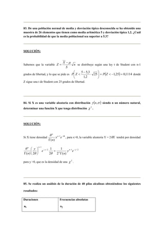 83. De una población normal de media y desviación típica desconocida se ha obtenido una 
muestra de 26 elementos que tienen como media aritmética 5 y desviación típica 1,2. ¿Cuál 
es la probabilidad de que la media poblacional sea superior a 5.3? 
SOLUCIÓN: 
Z X − μ 
Sabemos que la variable n 
= se distribuye según una ley t de Student con n-1 
S 
3 , 5 5 = −  =  
 
grados de libertad, y lo que se pide es 25 ( 1,25) 0,1114 
1,2 
 
 
⋅ 
− 
P Z  P Z donde 
Z sigue una t de Student con 25 grados de libertad. 
84. Si X es una variable aleatoria con distribución γ (n,σ ) siendo n un número natural, 
determinar una función X que tenga distribución χ 2 . 
SOLUCIÓN: 
n 
x e 
n 
θ − −θ 
Γ 
Si X tiene densidad n 1 
x 
( ) 
, para x0, la variable aleatoria Y = 2θX tendrá por densidad 
1 
1 
/ 2 1 / 2 
1 
2 ( ) 
2 
 
θ 
( ) 2 
n y 
n 
y 
n n 
y e 
n 
y e 
n 
− − − 
− 
Γ 
 
=  
 
Γ θ θ 
para y 0, que es la densidad de una χ 2 . 
85. Se realiza un análisis de la duración de 40 pilas alcalinas obteniéndose los siguientes 
resultados: 
Duraciones 
xi 
Frecuencias absolutas 
nj 
 