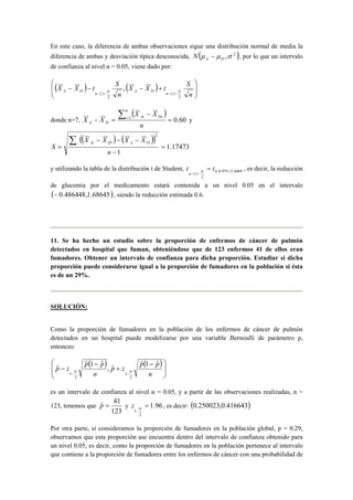  
En este caso,  la diferencia de ambas observaciones sigue una distribución normal de media la 
diferencia de ambas y desviación típica desconocida, N (μ − μ ,σ 2 ) A D , por lo que un intervalo 
de confianza al nivel α = 0.05, viene dado por: 
 
( ) ( )  
  
X X t S 
X X t S 
− − − + 
A D n A D n 
n 
− − − − n 
2 
1;1 
2 
1;1 
, α α 
donde n=7, 
( X − 
X 
) 
1 = 0.60 
− = Σ = 
n 
X X 
n 
i Ai Di 
A D y 
(( ) ( )) 
1.17473 
X − X − X − 
X 
S Ai iD A D 
1 
2 
= 
− 
= 
Σ 
n 
t = t 
n 
α , es decir, la reducción 
y utilizando la tabla de la distribución t de Student, 6,0.975 2.4469 
2 
1;1 
= 
− − 
de glucemia por el medicamento estará contenida a un nivel 0.05 en el intervalo 
(− 0.486448,1.68645), siendo la reducción estimada 0.6. 
11. Se ha hecho un estudio sobre la proporción de enfermos de cáncer de pulmón 
detectados en hospital que fuman, obteniéndose que de 123 enfermos 41 de ellos eran 
fumadores. Obtener un intervalo de confianza para dicha proporción. Estudiar si dicha 
proporción puede considerarse igual a la proporción de fumadores en la población si ésta 
es de un 29%. 
SOLUCIÓN: 
Como la proporción de fumadores en la población de los enfermos de cáncer de pulmón 
detectados en un hospital puede modelizarse por una variable Bernoulli de parámetro p, 
entonces: 
( ) ( ) 
 
  
 
 − 
  
 
ˆ ˆ 1 ˆ , 
p + 
z p p 
ˆ ˆ 1 ˆ 
p − 
− 
z p p 
n 
− − n 
2 
1 
2 
1 
α α 
es un intervalo de confianza al nivel α = 0.05, y a partir de las observaciones realizadas, n = 
123, tenemos que 
pˆ = 41 y 1.96 
123 
α z , es decir: (0.250023,0.416643) 
2 
1 
= 
− 
Por otra parte, si consideramos la proporción de fumadores en la población global, p = 0.29, 
observamos que esta proporción ase encuentra dentro del intervalo de confianza obtenido para 
un nivel 0.05, es decir, como la proporción de fumadores en la población pertenece al intervalo 
que contiene a la proporción de fumadores entre los enfermos de cáncer con una probabilidad de 
 