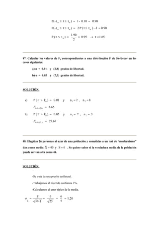 P(- t ≤ t ≤ t ) = 1- 0.10 = 0.90 α α 
P(- t ≤ t ≤ t ) = 2 P ( t ≤ t ) -1 = 0.90 α α α 
P ( t ≤ t ) = 1.90 = → = α 
0.95 t 1.65 
2 
87. Calcular los valores de Fα correspondientes a una distribución F de Snédecor en los 
casos siguientes: 
a) α = 0.01 y (2,8) grados de libertad. 
b) α = 0.05 y (7,3) grados de libertad. 
SOLUCIÓN: 
a) P ( F F ) 0.01 y n 2 , n 8 1 2  = = = α 
8.65 0.01,(2,8) F = 
b) P ( F F ) 0.05 y n 7 , n 3 1 2  = = = α 
27.67 0.05,(7,3) F = 
88. Elegidas 26 personas al azar de una población y sometidas a un test de “modernismo” 
dan como media 6 S y 40 X _ 
= = . Se quiere saber si la verdadera media de la población 
puede ser tan alta como 44. 
SOLUCIÓN: 
-Se trata de una prueba unilateral. 
-Trabajemos al nivel de confianza 1%. 
-Calculamos el error típico de la media. 
1.20 
σ = X_S = = 6 
= 
5 
6 
25 
N -1 
 