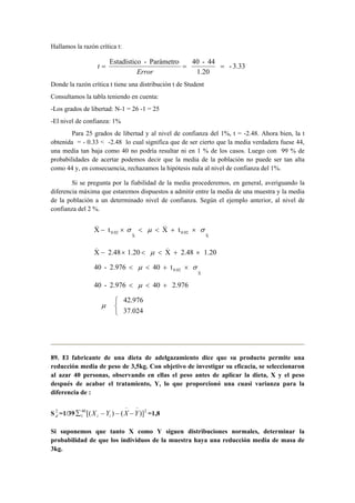 Hallamos la razón crítica t: 
- 3.33 
= Estadístico - Parámetro = 40 - 44 = 
1.20 
Error 
t 
Donde la razón crítica t tiene una distribución t de Student 
Consultamos la tabla teniendo en cuenta: 
-Los grados de libertad: N-1 = 26 -1 = 25 
-El nivel de confianza: 1% 
Para 25 grados de libertad y al nivel de confianza del 1%, t = -2.48. Ahora bien, la t 
obtenida = - 0.33  -2.48 lo cual significa que de ser cierto que la media verdadera fuese 44, 
una media tan baja como 40 no podría resultar ni en 1 % de los casos. Luego con 99 % de 
probabilidades de acertar podemos decir que la media de la población no puede ser tan alta 
como 44 y, en consecuencia, rechazamos la hipótesis nula al nivel de confianza del 1%. 
Si se pregunta por la fiabilidad de la media procederemos, en general, averiguando la 
diferencia máxima que estaremos dispuestos a admitir entre la media de una muestra y la media 
de la población a un determinado nivel de confianza. Según el ejemplo anterior, al nivel de 
confianza del 2 %. 
X t X t 
X 
0.02 
_ 
X 
0.02 
_ 
_ _ − × σ  μ  + × σ 
_ _ 
− ×  μ  + × 
40 - 2.976 40 t 
X 2.48 1.20 X 2.48 1.20 
0.02 _  μ  + × σ 
X 
40 - 2.976  μ  40 + 2.976 
   
42.976 
37.024 
μ 
89. El fabricante de una dieta de adelgazamiento dice que su producto permite una 
reducción media de peso de 3,5kg. Con objetivo de investigar su eficacia, se seleccionaron 
al azar 40 personas, observando en ellas el peso antes de aplicar la dieta, X y el peso 
después de acabar el tratamiento, Y, lo que proporcionó una cuasi varianza para la 
diferencia de : 
S2d 
− − 
=1/39 40 2 
Σ X − Y − X −Y i i =1,8 
1 [( ) ( )] 
Si suponemos que tanto X como Y siguen distribuciones normales, determinar la 
probabilidad de que los individuos de la muestra haya una reducción media de masa de 
3kg. 
 