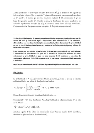 Ambos estadísticos se distribuyen alrededor de la mediaσ 2 , y la dispersión del segundo es 
inferior a la del primero. Si n es pequeño, T esta considerablemente mas concentrado alrededor 
de σ 2 que S 2 ; de manera que conviene hacer uso, mediante T del conocimiento de μ , en 
lugar de ignorarlo usando S 2 . Cuando n crece, la distribución de ambos estadísticos se 
concentra rápidamente alrededor de σ 2 y la diferencia entre ambos se hace inapreciable. 
(Naturalmente, si μ fuese desconocida, los valores de T no podrían determinarse). 
91. La efectividad en días de un determinado antibiótico, sigue una distribución normal de 
media 14 días y desviación típica desconocida. Fue administrada a 16 enfermos, 
obteniéndose una cuasi desviación típica muestral de 1,4 días. Determinar la probabilidad 
de que la efectividad media en la muestra no supere los 3 días, que es el tiempo mínimo de 
efectividad requerido. 
Preocupados por una posible subestimación de la varianza poblacional, que podría llevar 
a subestimar la probabilidad de que no se alcance la efectividad mínima, se desea 
determinar la probabilidad de que con una muestra de 16 enfermos se subestime la 
varianza en más de un 20%. Si la muestra es de 61 pacientes, esta probabilidad ¿aumenta 
o disminuye? 
Determinar el tamaño de muestra necesario para que la probabilidad anterior sea 0,05. 
SOLUCIÓN: 
La probabilidad es P {X≤13}.Como la población es normal, pero no se conoce la varianza 
poblacional, habrá que utilizar la distribución t de Student. 
P { 
−X 
≤13}= P 
 
 
 
 − 
 
 
≤ 
X − 
μ 
− 
13 14 
1,4 / 16 
S / n 
= P {t15 ≤ -2,857}=0,0063 
Donde el valor se obtiene, por simetría, en la distribución t15 . 
Como (n-1) S 2 /σ 2 tiene distribución 2 
n−1 X , la probabilidad de subestimación de σ 2 en más 
de un 20% es 
{ 0,8 } { 2 12} 0,3 
P s2  σ 2 = P x  = , 
15 
calculada a partir de las tablas por interpolación lineal. Para una muestra de 61 individuos, 
utilizando la aproximación de la distribución X2n 
 