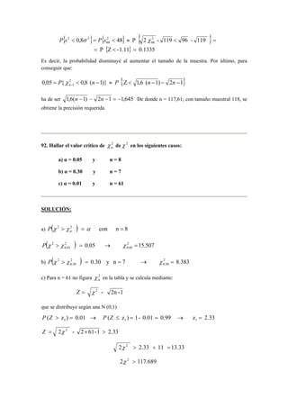 { 0,8 } { 48 } P { 2 2 - 119 96 - 119 
} 
P s  σ = P x  ≈ χ  = 
60 
2 
60 
P {Z -1.11} 0.1335 
2 2 
=  = 
Es decir, la probabilidad disminuye al aumentar el tamaño de la muestra. Por último, para 
conseguir que: 
0,05 { 2 0,8 ( 1)} { Z 1,6 ( 1) 2 1} 
1 =  − ≈  − − − − P n P n n n χ 
ha de ser 1,6(n −1) − 2n −1 = −1,645 De donde n = 117,61; con tamaño muestral 118, se 
obtiene la precisión requerida. 
92. Hallar el valor crítico de 2α 
χ deχ 2 en los siguientes casos: 
a) α = 0.05 y n = 8 
b) α = 0.30 y n = 7 
c) α = 0.01 y n = 61 
SOLUCIÓN: 
a) P 
(χ 2  χ 2 ) = α con n = 8 α P ( χ 2  χ ) = 0.05 → χ 2 = 
15.507 
0.05 
2 
0.05 
b) P ( χ 2  χ ) = 0.30 y n = 7 → χ 2 = 
8.383 
0.30 
2 
0.30 
c) Para n = 61 no figura 2α 
χ en la tabla y se calcula mediante: 
Z = χ 2 - 2n - 1 
que se distribuye según una N (0,1) 
( z ) 0.01 ( z ) 1 - 0.01 0.99 z 2.33 1 1 1 P Z  = → P Z ≤ = = → = 
Z = 2χ 2 - 2× 61-1  2.33 
2χ 2  2.33 + 11 = 13.33 
2χ 2  117.689 
 