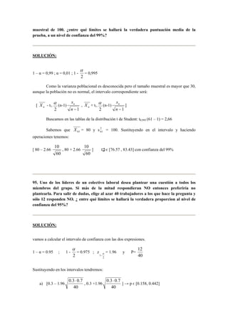 muestral de 100. ¿entre qué límites se hallará la verdadera puntuación media de la 
prueba, a un nivel de confianza del 99%? 
SOLUCIÓN: 
1 – α = 0,99 ; α = 0,01 ; 1 - 
α 
= 0,995 
2 
Como la varianza poblacional es desconocida pero el tamaño muestral es mayor que 30, 
aunque la población no es normal, el intervalo correspondiente será: 
α (n-1) 
[ n X - t1- 2 
sn , n X + t1- 2 
n −1 
α (n-1) 
sn ] 
n −1 
Buscamos en las tablas de la distribución t de Student: t0,995 (61 – 1) = 2,66 
Sabemos que 61 X = 80 y s 2 
61 = 100. Sustituyendo en el intervalo y haciendo 
operaciones tenemos: 
[ 80 – 2.66 
10 
60 
, 80 + 2.66 
10 
60 
] μ є [76.57 , 83.43] con confianza del 99% 
95. Uno de los líderes de un colectivo laboral desea plantear una cuestión a todos los 
miembros del grupo. Si más de la mitad respondieran NO entonces preferiría no 
plantearla. Para salir de dudas, elige al azar 40 trabajadores a los que hace la pregunta y 
sólo 12 responden NO. ¿ entre qué limites se hallará la verdadera proporcion al nivel de 
confianza del 95%? 
SOLUCIÓN: 
vamos a calcular el intervalo de confianza con las dos expresiones. 
1 – α = 0.95 ; 1 - 
α 
= 0.975 ; z 
2 
α 
− 
2 
1 
= 1.96 y P= 
12 
40 
Sustituyendo en los intervalos tendremos: 
a) [0.3 – 1.96 
0.3⋅ 0.7 
40 
, 0.3 +1.96 
0.3⋅ 0.7 
40 
] → p є [0.158, 0.442] 
 