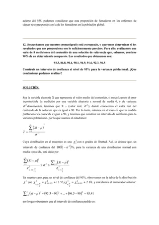 acierto del 955, podemos considerar que esta proporción de fumadores en los enfermos de 
cáncer se corresponde con la de los fumadores en la población global. 
12. Sospechamos que nuestro cromatógrafo está estropeado, y queremos determinar si los 
resultados que nos proporciona son lo suficientemente precisos. Para ello, realizamos una 
serie de 8 mediciones del contenido de una solución de referencia que, sabemos, contiene 
90% de un determinado compuesto. Los resultados que obtenemos son: 
93.3, 86.8, 90.4, 90.1, 94.9, 91.6, 92.3, 96.5 
Construir un intervalo de confianza al nivel de 95% para la varianza poblacional. ¿Que 
conclusiones podemos realizar? 
SOLUCIÓN: 
Sea la variable aleatoria X que representa el valor medio del contenido, si modelizamos el error 
incontrolable de medición por una variable aleatoria ε normal de media 0, y de varianza 
σ 2 desconocida, tenemos que X ~ (valor real, σ 2 ), donde conocemos el valor real del 
contenido de la solución que es igual a 90. Por lo tanto, estamos en el caso en que la medida 
poblacional es conocida e igual a 90, y tenemos que construir un intervalo de confianza para la 
varianza poblacional, por lo que usamos el estadístico: 
( ) 
Σ= 
− 
μ 2 
2 
1 
σ 
= 
n 
i 
Xi 
T 
Cuya distribución en el muestreo es una 2 
n χ con n grados de libertad. Así, se deduce que, un 
intervalo de confianza del 100(1−α 2 )%, para la varianza de una distribución normal con 
media conocida, está dado por: 
( ) ( ) 
= Σ Σ − 
2 
2 
1; 
1 
2 
2 
2 
2 
1;1 
1 
2 
α α χ 
μ 
σ 
χ 
μ 
− 
= 
− − 
≤ ≤ 
− 
n 
n 
i 
n 
n 
i Xi Xi 
En nuestro caso, para un nivel de confianza del 95%, observamos en la tabla de la distribución 
χ 2 que 17.53 2 2.18 
χ χ χ χ α α 
n n 
8;0.025 
2 
2 
; 
2 
8;0.975 
2 
2 
1 ; 
= ≈ = ≈ 
− 
y , y calculamos el numerador anterior: 
Σ ( ) ( ) ( ) = − = − + + − = n 
i xi 1 
μ 2 93.3 90 2 ... 96.5 90 2 95.41 
por lo que obtenemos que el intervalo de confianza pedido es: 
 