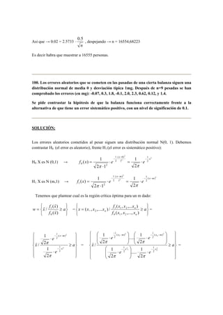 Asi que → 0.02 = 2.5733 
⋅ 0.5 , despejando → n = 16554,68223 
n 
Es decir habra que muestrar a 16555 personas. 
100. Los errores aleatorios que se cometen en las pasadas de una cierta balanza siguen una 
distribución normal de media 0 y desviación típica 1mg. Después de n=9 pesadas se han 
comprobado los errores (en mg): -0.07, 0.3, 1.8, -0.1, 2.0, 2.3, 0.62, 0.12, y 1.4. 
Se pide contrastar la hipótesis de que la balanza funciona correctamente frente a la 
alternativa de que tiene un error sistemático positivo, con un nivel de significación de 0.1. 
SOLUCIÓN: 
Los errores aleatorios cometidos al pesar siguen una distribución normal N(0, 1). Debemos 
contrastar H0 (el error es aleatorio), frente H1 (el error es sistemático positivo): 
H0: X es N (0,1) → 
2 
( − 
0) 
2 
− ⋅ 
( ) 1 ⋅ 2 
= ⋅ 
x 
2 
1 
2 
1 
1 
1 
0 2 2 
2 1 
x 
f x e e − ⋅ 
⋅ 
= 
π π 
H1: X es N (m,1) → 
2 
( − 
) 
2 
− ⋅ 
( ) 1 ⋅ 2 
= ⋅ 
x m 
2 
1 
( ) 
2 
1 
1 
1 
1 2 2 
2 1 
x m 
f x e e − ⋅ − 
⋅ 
= 
π π 
Tenemos que plantear cual es la región crítica óptima para un m dado: 
   
   
w x f x 
( ) 
= ≥ a 
1 r 
f x 
( ) 
/ 
0 
r 
r 
= 
   
   
f x x x 
( , ,... ) 
= 1 1 2 
n 
≥ a 
1 2 = 
n ( , ,..., ) 
f x x x 
x x x x 
n 
( , ,.... ) / 
0 1 2 
 
  
 
  
 
 
  
 
  
 
≥ 
⋅ 
⋅ 
x m 
( ) 
2 
− ⋅ − 
1 
− ⋅ 
a 
e 
e 
r π 
x 
x 
2 
2 
2 
1 
1 
2 
1 
2 
/ 
π 
= 
 
  
 
  
 
 
  
 
  
 
≥ 
( ) 1 
2 
..... 1 
2 2 
x m x m 
⋅ − − ⋅ − 
⋅   
 
e e 
r π π 
 
 
..... 1 
⋅   
 
 
  
 
⋅ 
 
  
 
  
 
 
 
  
 
⋅ 
2 
1 
1 
− − ⋅ 
− 
a 
e e 
x 
n 
n 
x x 
2 
1 
1 
2 
2 
( ) 
2 
1 
2 
1 
2 
2 
1 
2 
/ 
π π 
= 
 