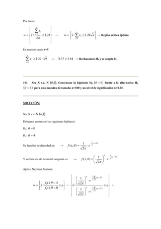 Por tanto: 
 
  
  
 
= ≥ 
  
  
Σ= 
x 
i r 
/ 1 1.28 
n 
w x 
n 
i 
→ 
   
   
n 
/ 1.28 r 
≥ = Σ= 
i w x x n 
i 
1 
→ Región crítica óptima 
En nuestro caso: n=9 
⋅ ≥ Σ= 
i 
1.29 9 
9 
1 
x → 8.37 ≥ 3.84 → Rechazamos H0 y se acepta H1 
101. Sea X v.a. N (θ ,1). Contrastar la hipótesis H0 (θ = 0) frente a la alternativa H1 
(θ = 4) para una muestra de tamaño n=100 y un nivel de significación de 0.05. 
SOLUCIÓN: 
Sea X v.a. N (θ ,1) 
Debemos contrastar las siguientes hipótesis: 
H0: θ = 0 
H1: θ = 4 
Su función de densidad es: → 
1 
( )2 
2 
( , ) 1 
= ⋅ x f x e 
2 
θ 
π 
θ 
− − 
Y su función de densidad conjunta es: → 
1 
 
= xi 
( )2 
2 
( , ) 1 
2 
θ 
π 
θ 
 
− − 
⋅   
  
n 
f x e r 
Aplico Neyman Pearson: 
 
  
 
  
r 
f x 
θ 
r 
( 4 
1 , 
= ≥ 
a 
= 
= 
f x 
w x 
θ 
( 0 
/ 
0 , 
r 
= 
 
  
 
  
 
 
  
 
  
 
≥ 
1 
n x 
− − 
= 
1 
r π 
2 
x n 
Σ 
 
 
⋅   
 
 
  
Σ 
⋅   
  
1 
− − 
= 
a 
e 
e 
i 
i 
n 
i 
i 
n x 
1 
2 
1 
2 
( 0 ) 
2 
( 4) 
2 
1 
2 
/ 
π 
= 
 