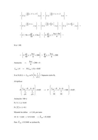 = 
[( ) ( ) ] 
 
 
 
 
 
 
≥ 
n 
Σ= 
1 
− − − − 
x e i 
a 
xi xi 
1 
4 2 0 2 
2 
/ r 
= 
( ) 
 
 
 
 
 
 
≥ 
n 
Σ= 
2 8 16 2 
1 
− − + − 
x e i 
a 
xi xi xi 
1 
2 
/ r 
= 
= 
 
 
 
 
 
 
≥ 
n 
Σ= 
1 
− − 
x e i 
a 
xi 
1 
(16 8 ) 
2 
/ r 
= 
 
 
 
 
 
 
≥ 
 
n 
Σ Σ   
 
16 8 
1 
− − 
  
x e i 
= = a 
n 
i 
xi 
1 1 
2 
/ r 
= 
 
 
 
 
 
 
≥ 
n 
Σ= 
n xi 
(16 8 ) 
2 
− − 
x e i 
1 
a 
1 
/ r 
= 
= 
   
   
n 
/ 8 4 ln r 
≥ + − Σ= 
i x n x a 
i 
1 
= 
   
   
n 
x r 
/ x ln a + 
8 n 
≥ Σ= 
i 
i 
1 4 
= 
Si n= 100 
= 
   
   
x x a 
r 
n 
/ ln + ≥ Σ= 
i 
i 
1 
200 
4 
ln 
+ ≥ Σ= 
= 200 
4 
1 
x a 
n 
i 
i 
ln 
a Anotación → + 200 = 
b 4 
r 
x ≥ b 100 
→ ( ) 0.05 100 P x ≥ b = r 
X es N (0,1) → 100 xr 
 
 
  
0, 1 = Supuesto cierto H0 
 
es N  n 
Al tipificar: 
 
0 100 = 
 
P 0.05 
1 
0 
1 
    
 
    
 
− 
≥ 
− 
n 
b 
n 
xr 
 
x b b r 
0 100 = 
 
→ P 10 0.05 
1 
10 
0 
1 
10 
    
 
    
 
= 
− 
≥ 
− 
Anotación: 10b=c 
P ( Y ≥ c) =0.05 
P ( Y ≥ c ) =0.1 
Mirando las tablas: c=1.64, por tanto 
r 
10 · b = 1.644 → b=0.1644 → X = 
0.1644 100 r 
Para 0.1644 100 X ≥ 
se rechaza H0 
 