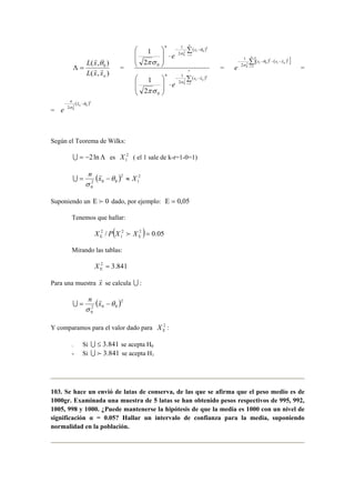 r θ 
L x 
( , ) 0 
Λ = = 
r r 
n L x x 
( , ) 
( ) 
− ⋅ − 
= 
n 
Σ( ) 
 
 
⋅   
 
 
 
  
 
Σ 
⋅   
 
  
 
− − 
= 
i 
i n 
n 
i 
i 
x x 
n 
x 
n 
e 
e 
1 
2 
2 
0 
1 
2 
2 0 
0 
2 
1 
πσ 
0 
2 
1 
0 
2 
1 
2 
1 
r 
σ 
θ 
σ 
πσ 
= 
n 
[ ( ) ( Σ= 
) ] 1 r θ 
σ = 
− − − − 
i 
xi xi xn 
e 1 
2 2 
2 0 
2 0 
= 
− n xn − 
e 
( )2 
2 0 
2 0 
θ 
σ 
r 
Según el Teorema de Wilks: 
U = −2lnΛ es 2 
1 X ( el 1 sale de k-r=1-0=1) 
= n x r 
−θ ≈ X 
σ 
( ) 2 
1 
2 
2 0 0 
0 
U 
Suponiendo un Ε f 0 dado, por ejemplo: Ε = 0,05 
Tenemos que hallar: 
/ ( 2 2 ) 0.05 
2 = Ε Ε X P X f X 
1 
Mirando las tablas: 
2 = 3.841 Ε X 
Para una muestra xr 
se calcula U : 
( θ 
)2 
2 0 0 
0 
= n xr − 
σ 
U 
Y comparamos para el valor dado para 2 
Ε X : 
- Si U ≤ 3.841 se acepta H0 
- Si U f 3.841 se acepta H1 
103. Se hace un envió de latas de conserva, de las que se afirma que el peso medio es de 
1000gr. Examinada una muestra de 5 latas se han obtenido pesos respectivos de 995, 992, 
1005, 998 y 1000. ¿Puede mantenerse la hipótesis de que la media es 1000 con un nivel de 
significación α = 0.05? Hallar un intervalo de confianza para la media, suponiendo 
normalidad en la población. 
 